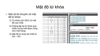 Mật độ từ khóa
● Một số lời khuyên về mật
độ từ khóa:
1) Từ khóa cần SEO có mật
độ cao nhất.
2) Không lặp lại từ khóa quá
nhiều trong một đoạn cũng
như một trang.
3) Mật độ từ khóa tốt nhất từ
2% – 4%
 