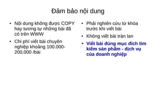 Đảm bảo nội dung
● Nội dung không được COPY
hay tương tự những bài đã
có trên WWW
● Chi phí viết bài chuyên
nghiệp khoảng 100.000-
200.000 /bài
● Phải nghiên cứu từ khóa
trước khi viết bài
● Không viết bài tràn lan
➔ Viết bài đúng mục đích tìm
kiếm sản phẩm - dịch vụ
của doanh nghiệp
 