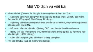 Một VD dịch vụ viết bài
●
Nhận viết bài (Content for Google Adsense) cho các bạn làm G.A
● → Nội dung tiếng Anh, tiếng Việt theo các chủ đề: Sức khỏe, Du lịch, Bảo hiểm,
Review Xe, Công nghệ, Thời Trang, Tín dụng…
● → Nội dung bài viết cập nhật mới nhất, chuẩn US Grammar, được check grammar
bởi giáo viên người Mỹ.
● → Hỗ trợ tư vấn các chủ đề, nội dung CPC cao cho các bạn làm Adsense.
● → Bài tự viết tay, không dùng tool, đảm bảo không trùng lặp bất cứ nội dung nào
trên Google (100% viết tay).
● → Đảm bảo thời gian giao bài nhanh chóng, đúng hẹn.
●
>>>Giá :60k/bài (SLL có thể thương lượng)
 