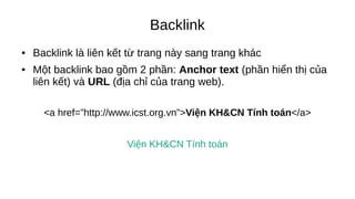 Backlink
● Backlink là liên kết từ trang này sang trang khác
● Một backlink bao gồm 2 phần: Anchor text (phần hiển thị của
liên kết) và URL (địa chỉ của trang web).
<a href=”http://www.icst.org.vn”>Viện KH&CN Tính toán</a>
Viện KH&CN Tính toán
 