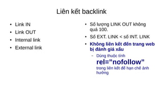 Liên kết backlink
● Link IN
● Link OUT
● Internal link
● External link
● Số lượng LINK OUT không
quá 100.
● Số EXT. LINK < số INT. LINK
● Không liên kết đến trang web
bị đánh giá xấu
– Dùng thuộc tính
rel=”nofollow”
trong liên kết để hạn chế ảnh
hưởng
 