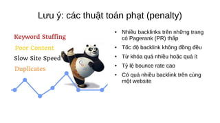 Lưu ý: các thuật toán phạt (penalty)
● Nhiều backlinks trên những trang
có Pagerank (PR) thấp
● Tốc độ backlink không đồng đều
● Từ khóa quá nhiều hoặc quá ít
● Tỷ lệ bounce rate cao
● Có quá nhiều backlink trên cùng
một website
 