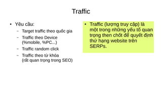 Traffic
● Yêu cầu:
– Target traffic theo quốc gia
– Traffic theo Device
(%mobile, %PC...)
– Traffic random click
– Traffic theo từ khóa
(rất quan trọng trong SEO)
● Traffic (lượng truy cập) là
một trong những yếu tố quan
trọng then chốt để quyết định
thứ hạng website trên
SERPs.
 