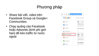 Phương pháp
● Share bài viết, video trên
Facebook Group và Google+
Communities
● Chạy quảng cáo Facebook
hoặc Adwords (kinh phí giới
hạn) để kéo traffic từ nước
ngoài
 