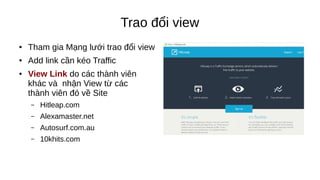 Trao đổi view
● Tham gia Mạng lưới trao đổi view
● Add link cần kéo Traffic
● View Link do các thành viên
khác và nhận View từ các
thành viên đó về Site
– Hitleap.com
– Alexamaster.net
– Autosurf.com.au
– 10khits.com
 