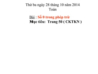 Thứ ba ngày 28 tháng 10 năm 2014
Toán
Bài : Số 0 trong phép trừ
Mục tiêu: Trang 50 ( CKTKN )
 