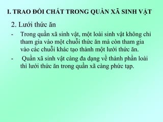 2. Lưới thức ăn
- Trong quần xã sinh vật, một loài sinh vật không chỉ
tham gia vào một chuỗi thức ăn mà còn tham gia
vào các chuỗi khác tạo thành một lưới thức ăn.
- Quần xã sinh vật càng đa dạng về thành phần loài
thì lưới thức ăn trong quần xã càng phức tạp.
I. TRAO ĐỔI CHẤT TRONG QUẦN XÃ SINH VẬT
 