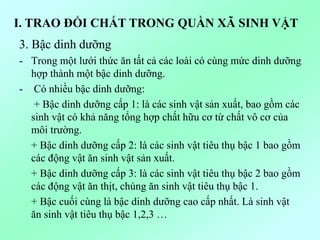 3. Bậc dinh dưỡng
- Trong một lưới thức ăn tất cả các loài có cùng mức dinh dưỡng
hợp thành một bậc dinh dưỡng.
- Có nhiều bậc dinh dưỡng:
+ Bậc dinh dưỡng cấp 1: là các sinh vật sản xuất, bao gồm các
sinh vật có khả năng tổng hợp chất hữu cơ từ chất vô cơ của
môi trường.
+ Bậc dinh dưỡng cấp 2: là các sinh vật tiêu thụ bậc 1 bao gồm
các động vật ăn sinh vật sản xuất.
+ Bậc dinh dưỡng cấp 3: là các sinh vật tiêu thụ bậc 2 bao gồm
các động vật ăn thịt, chúng ăn sinh vật tiêu thụ bậc 1.
+ Bậc cuối cùng là bậc dinh dưỡng cao cấp nhất. Là sinh vật
ăn sinh vật tiêu thụ bậc 1,2,3 …
I. TRAO ĐỔI CHẤT TRONG QUẦN XÃ SINH VẬT
 