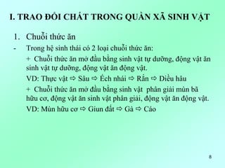 I. TRAO ĐỔI CHẤT TRONG QUẦN XÃ SINH VẬT
1. Chuỗi thức ăn
- Trong hệ sinh thái có 2 loại chuỗi thức ăn:
+ Chuỗi thức ăn mở đầu bằng sinh vật tự dưỡng, động vật ăn
sinh vật tự dưỡng, động vật ăn động vật.
VD: Thực vật  Sâu  Ếch nhái  Rắn  Diều hâu
+ Chuỗi thức ăn mở đầu bằng sinh vật phân giải mùn bã
hữu cơ, động vật ăn sinh vật phân giải, động vật ăn động vật.
VD: Mùn hữu cơ  Giun đất  Gà  Cáo
8
 