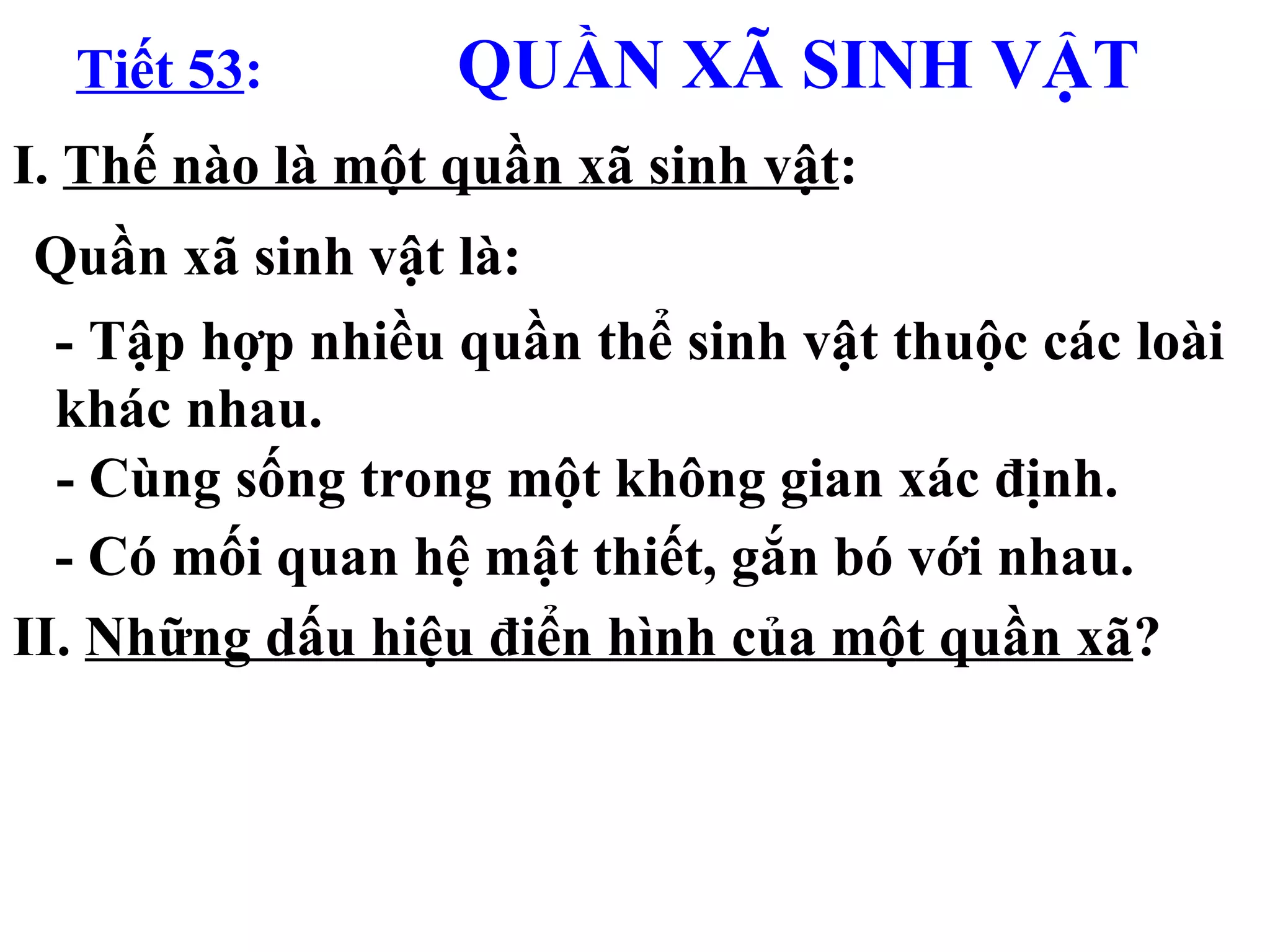 Tiết 53 :   QUẦN XÃ SINH VẬT I.  Thế nào là một quần xã sinh vật : II.  Những dấu hiệu điển hình của một quần xã ? Quần xã sinh vật là: - Tập hợp nhiều quần thể sinh vật thuộc các loài khác nhau. - Cùng sống trong một không gian xác định. - Có mối quan hệ mật thiết, gắn bó với nhau. 