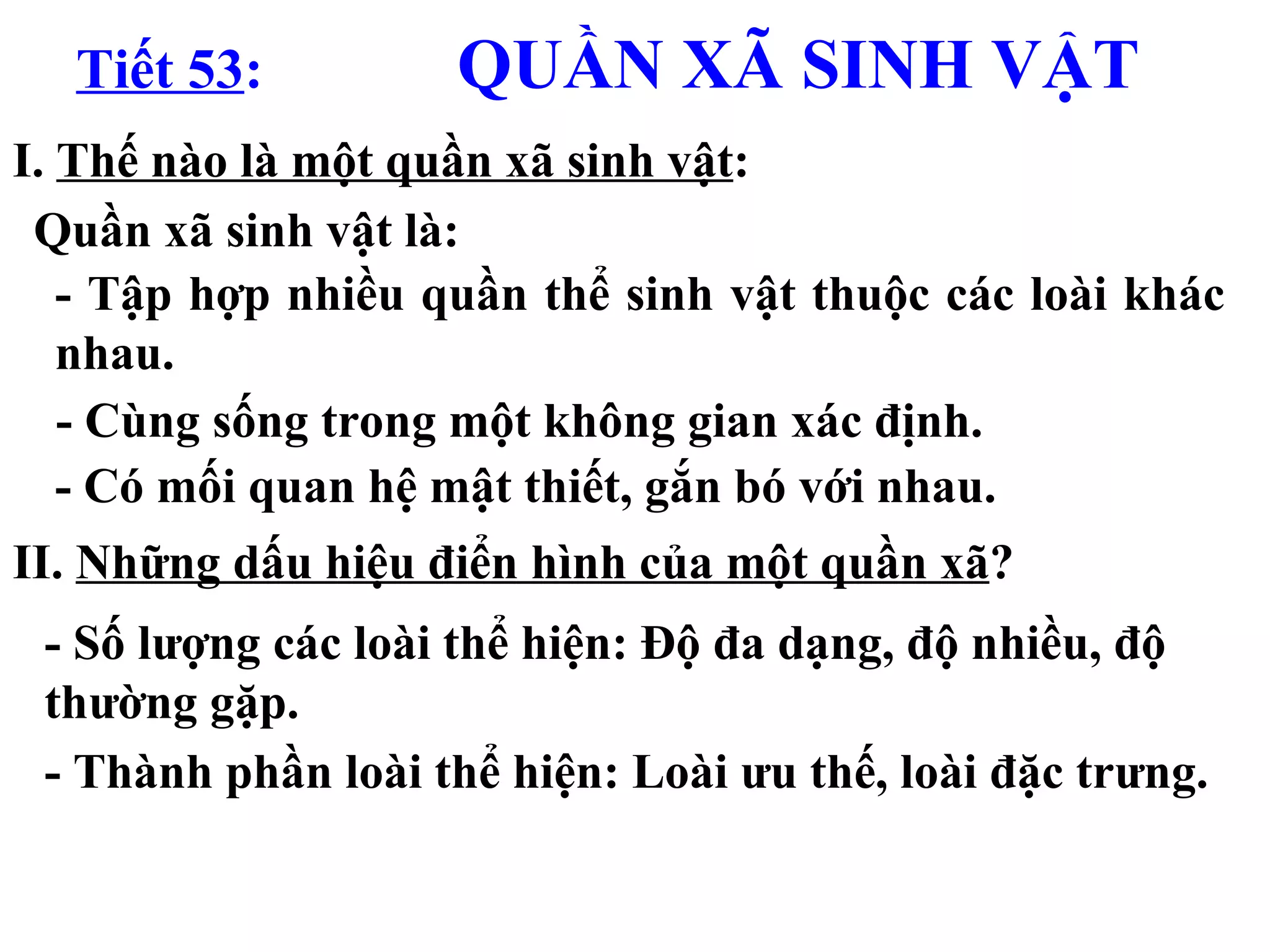 Tiết 53 :   QUẦN XÃ SINH VẬT I.  Thế nào là một quần xã sinh vật : II.  Những dấu hiệu điển hình của một quần xã ? - Số lượng các loài  thể hiện : Độ đa dạng, độ nhiều, độ thường gặp.  - Thành phần loài thể hiện: Loài ưu thế, loài đặc trưng. Quần xã sinh vật là: - Tập hợp nhiều quần thể sinh vật thuộc các loài khác nhau. - Cùng sống trong một không gian xác định. - Có mối quan hệ mật thiết, gắn bó với nhau. 
