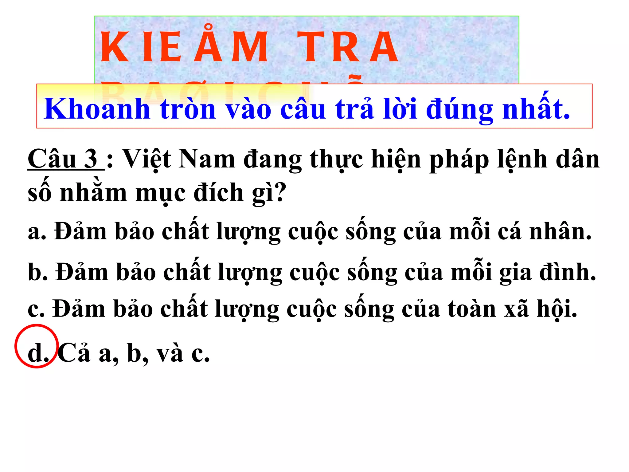 KIEÅM TRA BAØI CUÕ Câu 3  :  Việt Nam đang thực hiện pháp lệnh dân số nhằm mục đích gì? Khoanh tròn vào câu trả lời đúng nhất. a. Đảm bảo chất lượng cuộc sống của mỗi cá nhân. b. Đảm bảo chất lượng cuộc sống của mỗi gia đình. c. Đảm bảo chất lượng cuộc sống của toàn xã hội. d. Cả a, b, và c. 