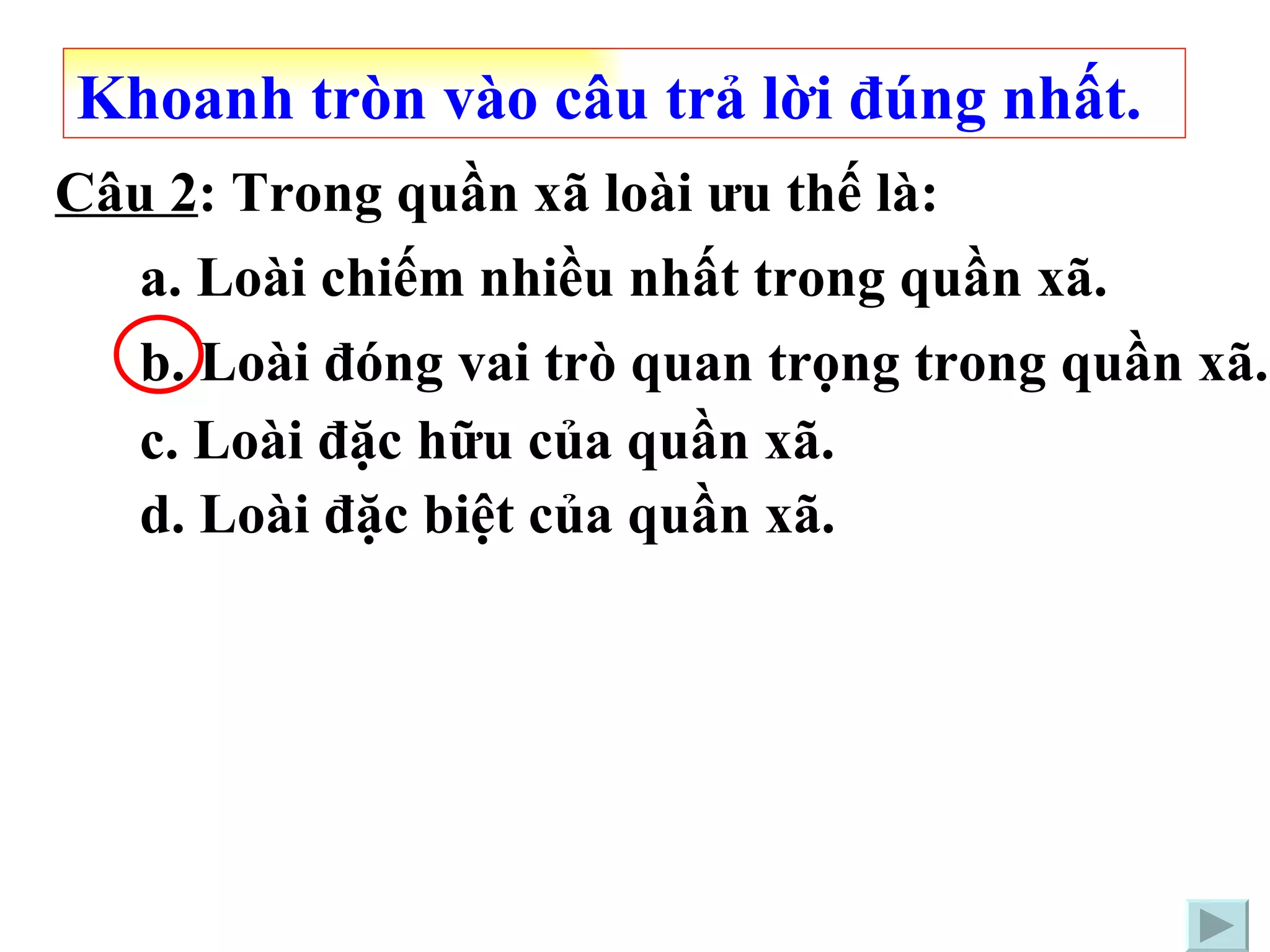 Câu 2 : Trong quần xã loài ưu thế là: a. Loài chiếm nhiều nhất trong quần xã. c. Loài đặc hữu của quần xã. b. Loài đóng vai trò quan trọng trong quần xã. Khoanh tròn vào câu trả lời đúng nhất. d. Loài đặc biệt của quần xã. 
