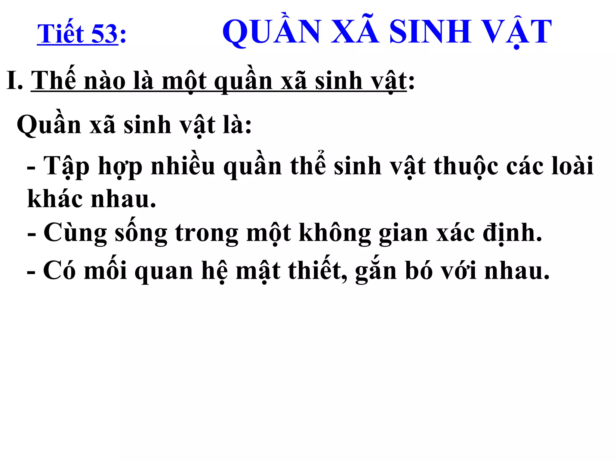 Tiết 53 :   QUẦN XÃ SINH VẬT I.  Thế nào là một quần xã sinh vật : Quần xã sinh vật là: - Tập hợp nhiều quần thể sinh vật thuộc các loài khác nhau. - Cùng sống trong một không gian xác định. - Có mối quan hệ mật thiết, gắn bó với nhau. 