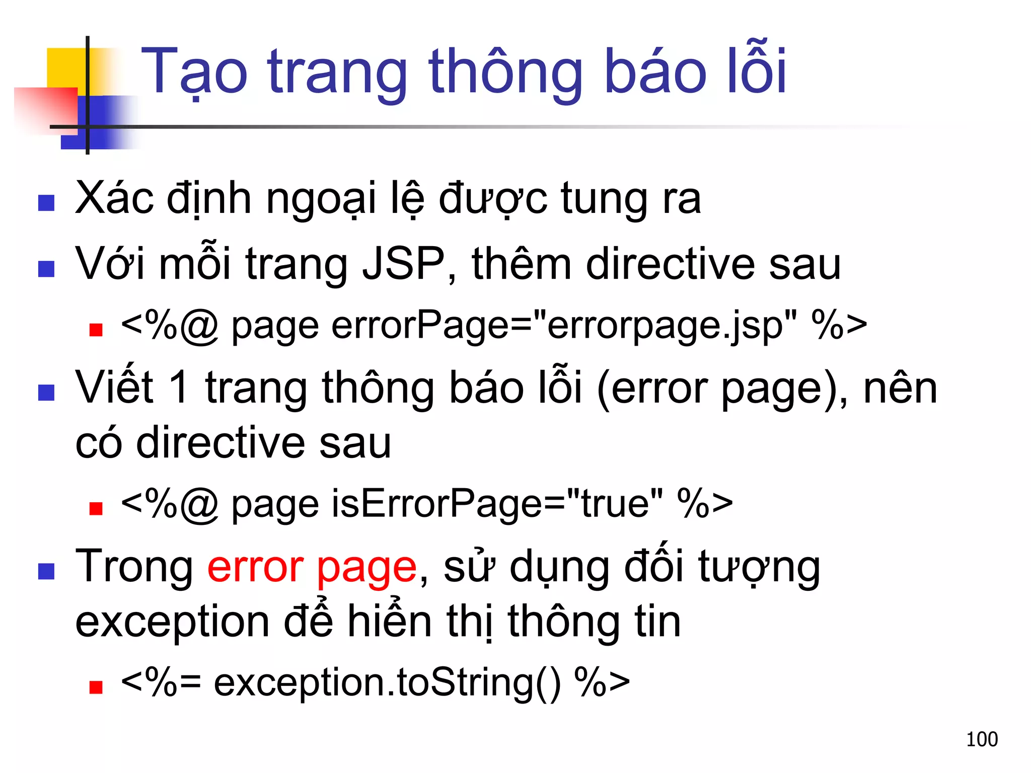 Tạo trang thông báo lỗi
 Xác định ngoại lệ được tung ra
 Với mỗi trang JSP, thêm directive sau
 <%@ page errorPage="errorpage.jsp" %>
 Viết 1 trang thông báo lỗi (error page), nên
có directive sau
 <%@ page isErrorPage="true" %>
 Trong error page, sử dụng đối tượng
exception để hiển thị thông tin
 <%= exception.toString() %>
100
 