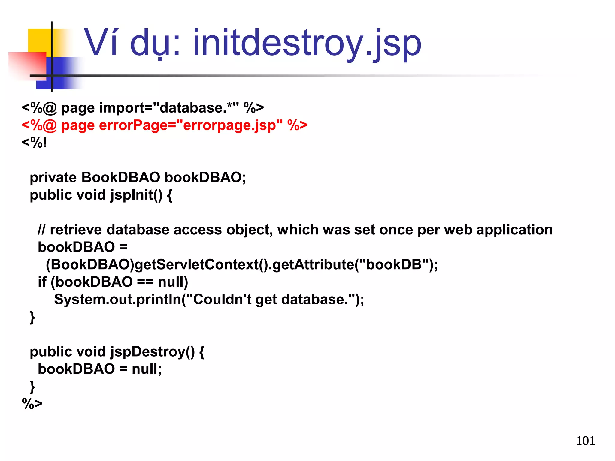 Ví dụ: initdestroy.jsp
<%@ page import="database.*" %>
<%@ page errorPage="errorpage.jsp" %>
<%!
private BookDBAO bookDBAO;
public void jspInit() {
// retrieve database access object, which was set once per web application
bookDBAO =
(BookDBAO)getServletContext().getAttribute("bookDB");
if (bookDBAO == null)
System.out.println("Couldn't get database.");
}
public void jspDestroy() {
bookDBAO = null;
}
%>
101
 