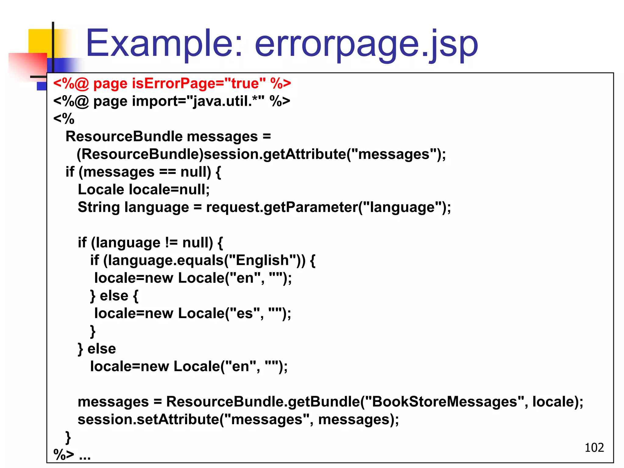 Example: errorpage.jsp
<%@ page isErrorPage="true" %>
<%@ page import="java.util.*" %>
<%
ResourceBundle messages =
(ResourceBundle)session.getAttribute("messages");
if (messages == null) {
Locale locale=null;
String language = request.getParameter("language");
if (language != null) {
if (language.equals("English")) {
locale=new Locale("en", "");
} else {
locale=new Locale("es", "");
}
} else
locale=new Locale("en", "");
messages = ResourceBundle.getBundle("BookStoreMessages", locale);
session.setAttribute("messages", messages);
}
%> ...
102
 