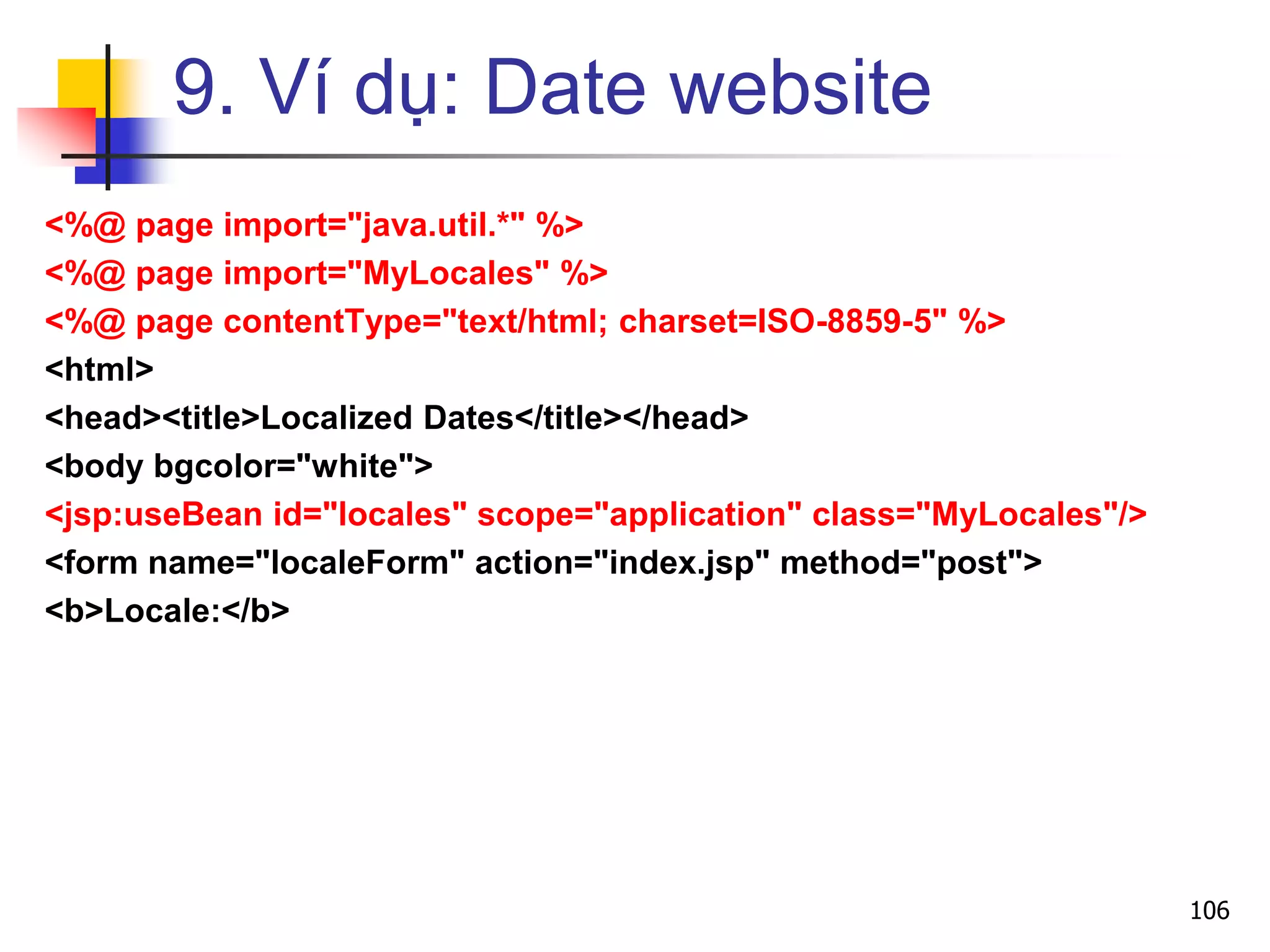 9. Ví dụ: Date website
<%@ page import="java.util.*" %>
<%@ page import="MyLocales" %>
<%@ page contentType="text/html; charset=ISO-8859-5" %>
<html>
<head><title>Localized Dates</title></head>
<body bgcolor="white">
<jsp:useBean id="locales" scope="application" class="MyLocales"/>
<form name="localeForm" action="index.jsp" method="post">
<b>Locale:</b>
106
 
