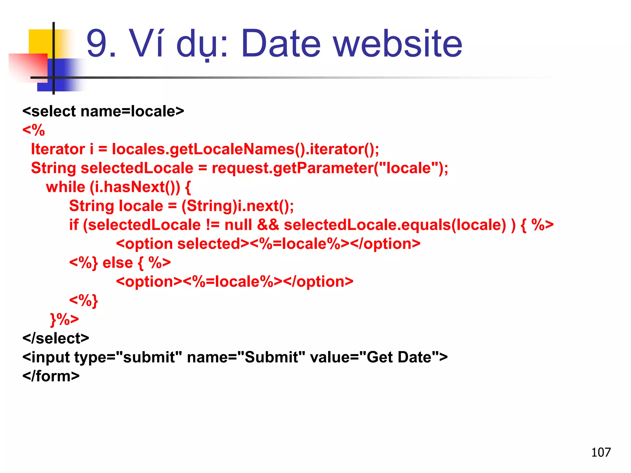 9. Ví dụ: Date website
<select name=locale>
<%
Iterator i = locales.getLocaleNames().iterator();
String selectedLocale = request.getParameter("locale");
while (i.hasNext()) {
String locale = (String)i.next();
if (selectedLocale != null && selectedLocale.equals(locale) ) { %>
<option selected><%=locale%></option>
<%} else { %>
<option><%=locale%></option>
<%}
}%>
</select>
<input type="submit" name="Submit" value="Get Date">
</form>
107
 