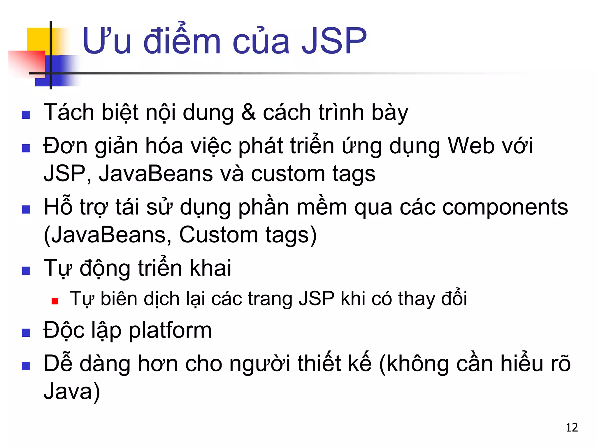 Ưu điểm của JSP
 Tách biệt nội dung & cách trình bày
 Đơn giản hóa việc phát triển ứng dụng Web với
JSP, JavaBeans và custom tags
 Hỗ trợ tái sử dụng phần mềm qua các components
(JavaBeans, Custom tags)
 Tự động triển khai
 Tự biên dịch lại các trang JSP khi có thay đổi
 Độc lập platform
 Dễ dàng hơn cho người thiết kế (không cần hiểu rõ
Java)
12
 