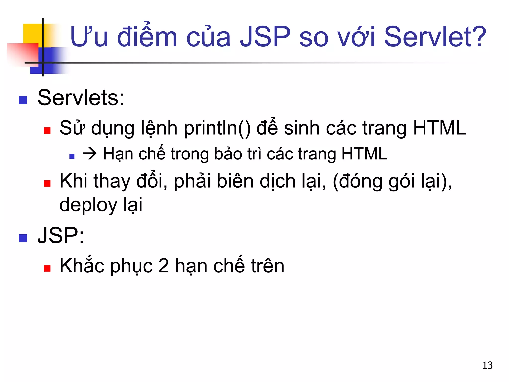 Ưu điểm của JSP so với Servlet?
 Servlets:
 Sử dụng lệnh println() để sinh các trang HTML
  Hạn chế trong bảo trì các trang HTML
 Khi thay đổi, phải biên dịch lại, (đóng gói lại),
deploy lại
 JSP:
 Khắc phục 2 hạn chế trên
13
 