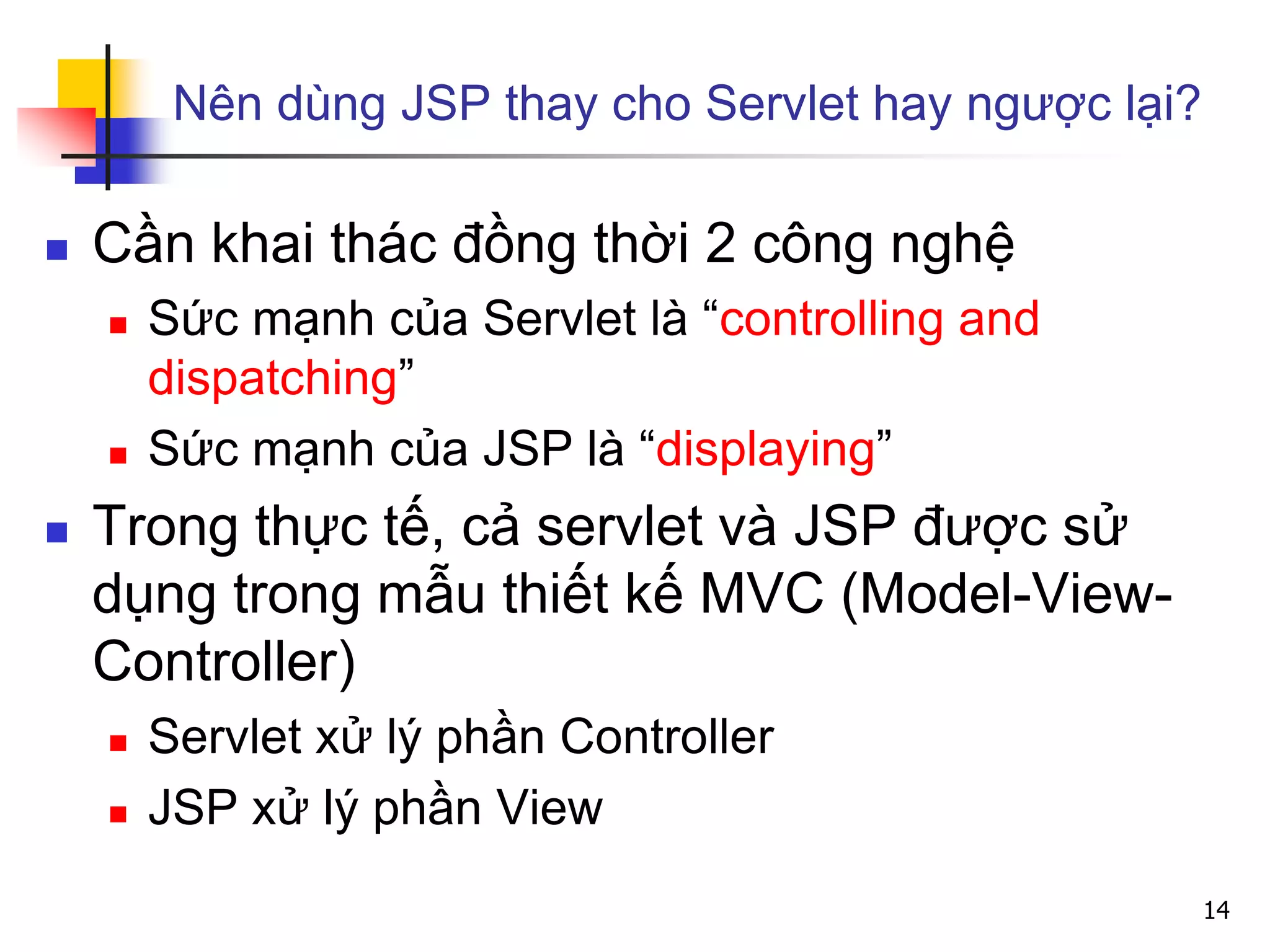 Nên dùng JSP thay cho Servlet hay ngược lại?
 Cần khai thác đồng thời 2 công nghệ
 Sức mạnh của Servlet là “controlling and
dispatching”
 Sức mạnh của JSP là “displaying”
 Trong thực tế, cả servlet và JSP được sử
dụng trong mẫu thiết kế MVC (Model-View-
Controller)
 Servlet xử lý phần Controller
 JSP xử lý phần View
14
 