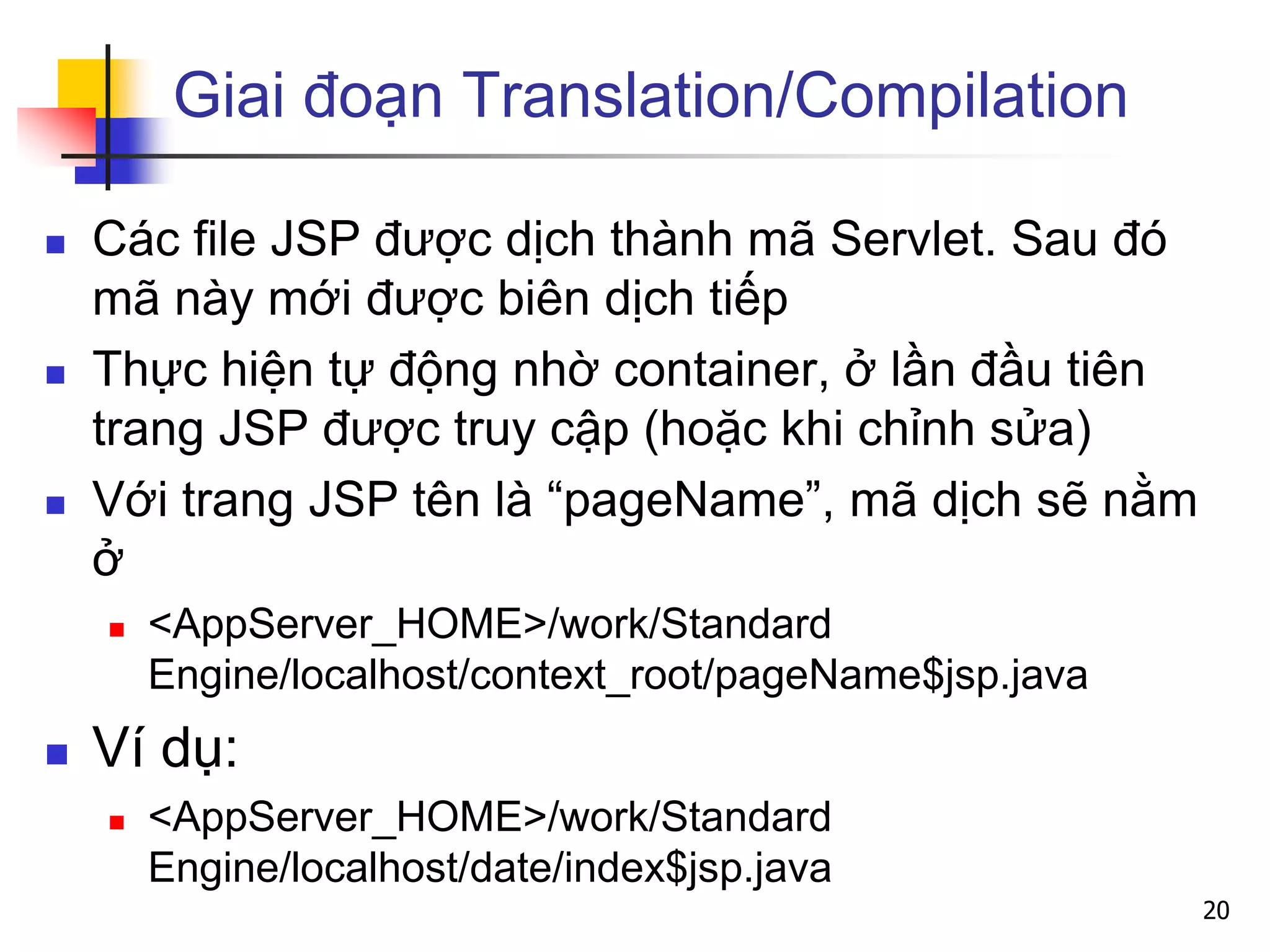 Giai đoạn Translation/Compilation
 Các file JSP được dịch thành mã Servlet. Sau đó
mã này mới được biên dịch tiếp
 Thực hiện tự động nhờ container, ở lần đầu tiên
trang JSP được truy cập (hoặc khi chỉnh sửa)
 Với trang JSP tên là “pageName”, mã dịch sẽ nằm
ở
 <AppServer_HOME>/work/Standard
Engine/localhost/context_root/pageName$jsp.java
 Ví dụ:
 <AppServer_HOME>/work/Standard
Engine/localhost/date/index$jsp.java
20
 