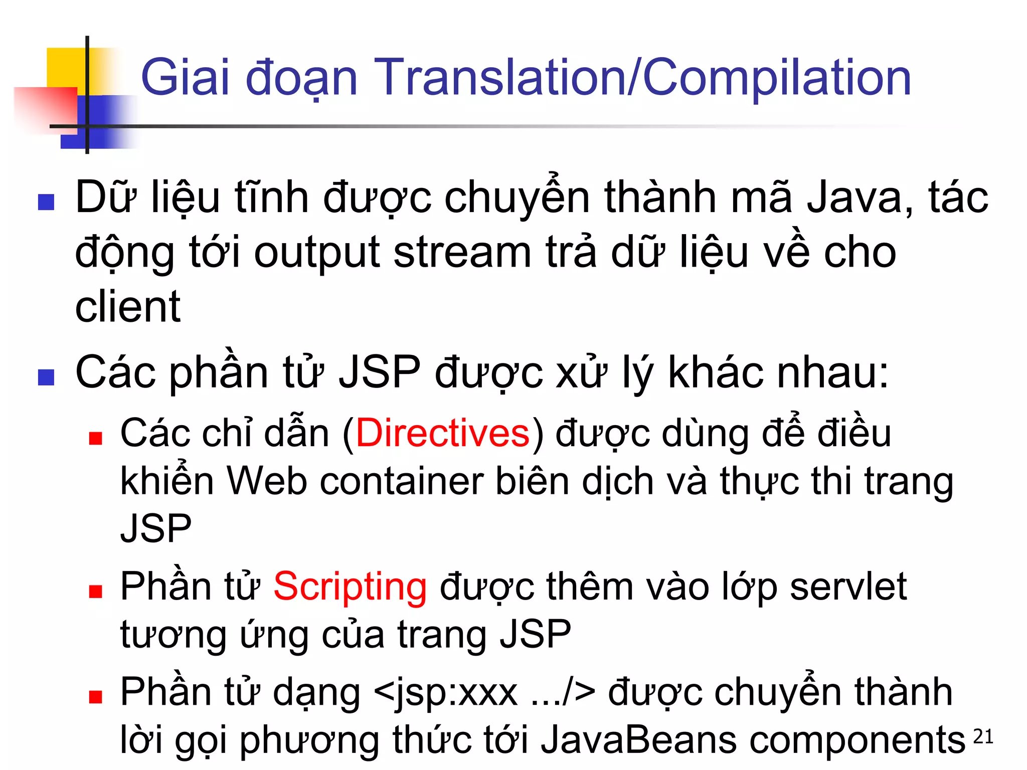 Giai đoạn Translation/Compilation
 Dữ liệu tĩnh được chuyển thành mã Java, tác
động tới output stream trả dữ liệu về cho
client
 Các phần tử JSP được xử lý khác nhau:
 Các chỉ dẫn (Directives) được dùng để điều
khiển Web container biên dịch và thực thi trang
JSP
 Phần tử Scripting được thêm vào lớp servlet
tương ứng của trang JSP
 Phần tử dạng <jsp:xxx .../> được chuyển thành
lời gọi phương thức tới JavaBeans components 21
 