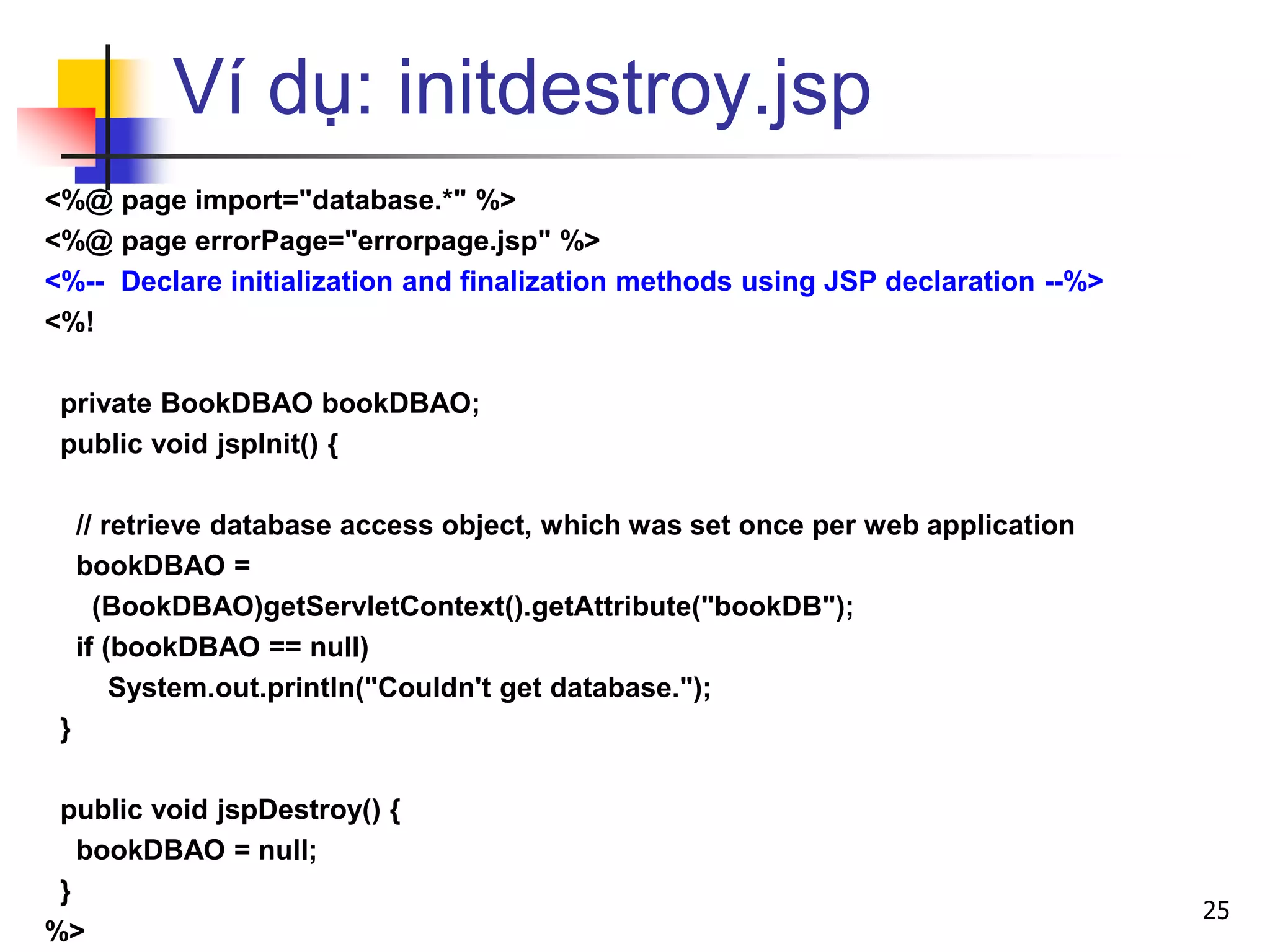 Ví dụ: initdestroy.jsp
<%@ page import="database.*" %>
<%@ page errorPage="errorpage.jsp" %>
<%-- Declare initialization and finalization methods using JSP declaration --%>
<%!
private BookDBAO bookDBAO;
public void jspInit() {
// retrieve database access object, which was set once per web application
bookDBAO =
(BookDBAO)getServletContext().getAttribute("bookDB");
if (bookDBAO == null)
System.out.println("Couldn't get database.");
}
public void jspDestroy() {
bookDBAO = null;
}
%>
25
 