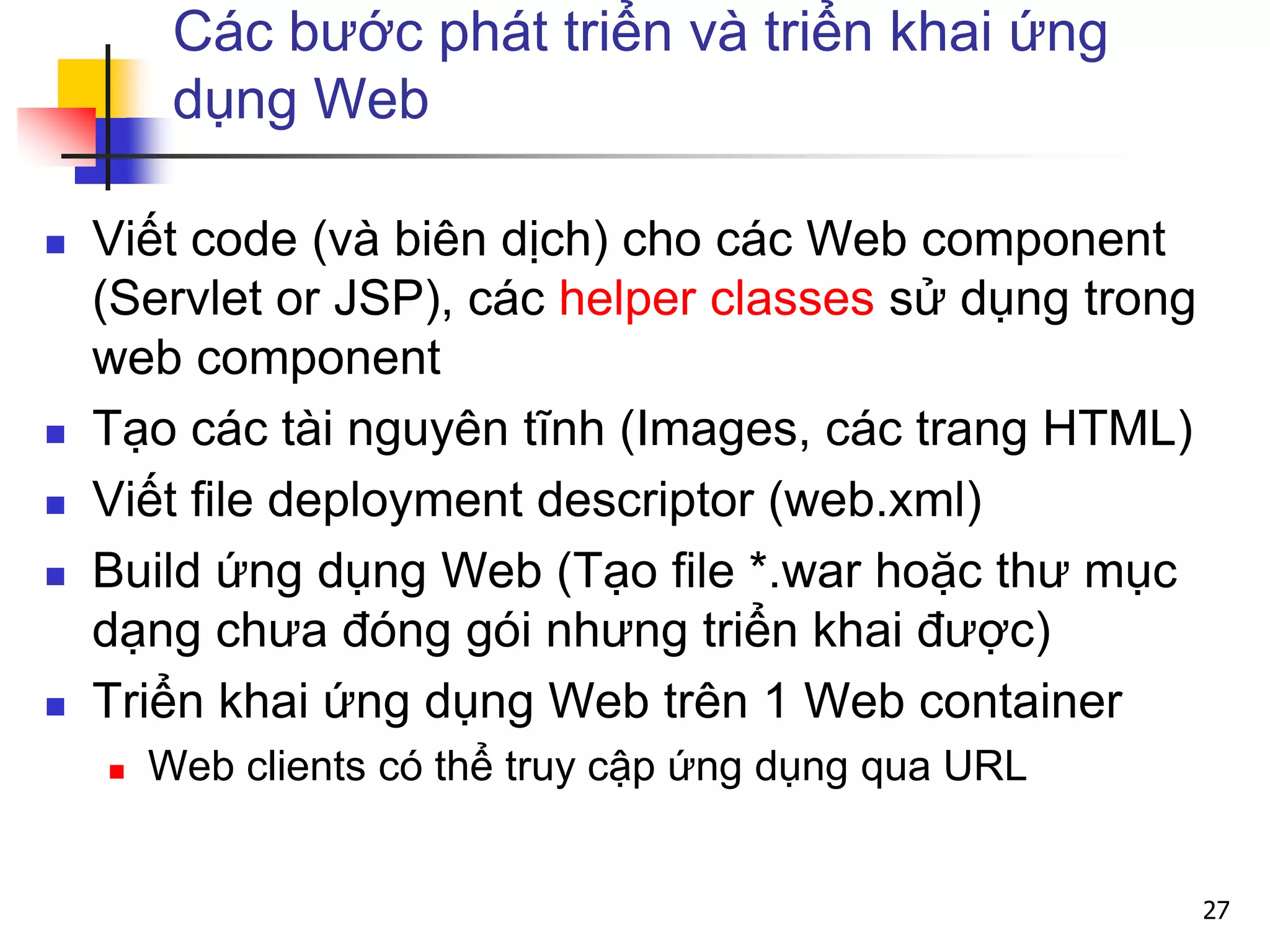 Các bước phát triển và triển khai ứng
dụng Web
 Viết code (và biên dịch) cho các Web component
(Servlet or JSP), các helper classes sử dụng trong
web component
 Tạo các tài nguyên tĩnh (Images, các trang HTML)
 Viết file deployment descriptor (web.xml)
 Build ứng dụng Web (Tạo file *.war hoặc thư mục
dạng chưa đóng gói nhưng triển khai được)
 Triển khai ứng dụng Web trên 1 Web container
 Web clients có thể truy cập ứng dụng qua URL
27
 