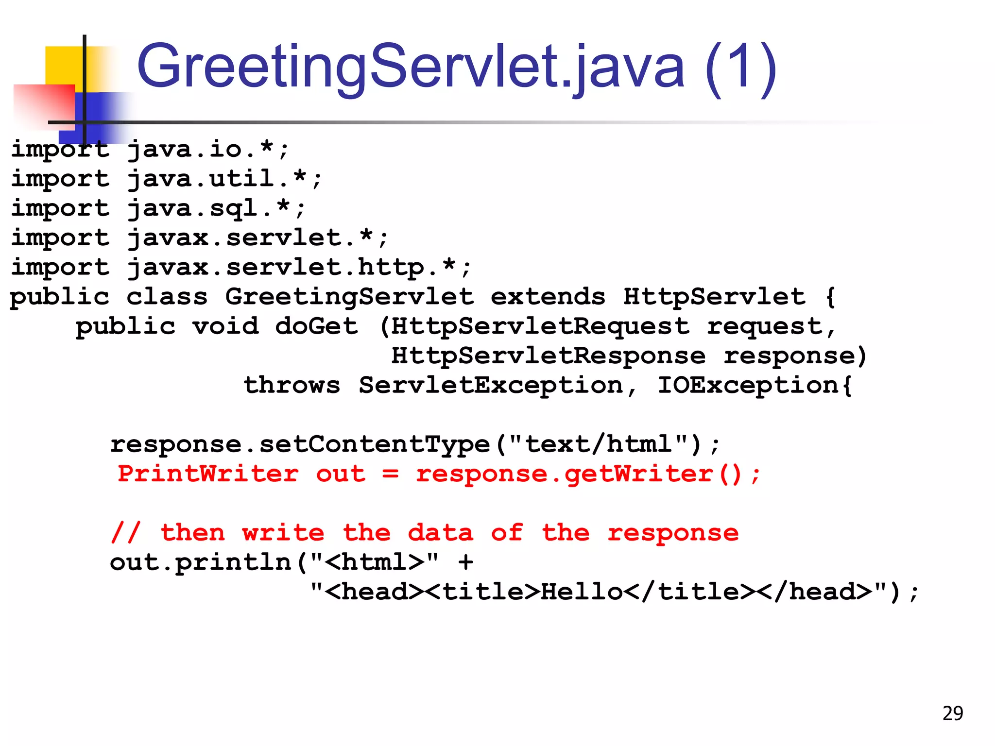 GreetingServlet.java (1)
import java.io.*;
import java.util.*;
import java.sql.*;
import javax.servlet.*;
import javax.servlet.http.*;
public class GreetingServlet extends HttpServlet {
public void doGet (HttpServletRequest request,
HttpServletResponse response)
throws ServletException, IOException{
response.setContentType("text/html");
PrintWriter out = response.getWriter();
// then write the data of the response
out.println("<html>" +
"<head><title>Hello</title></head>");
29
 