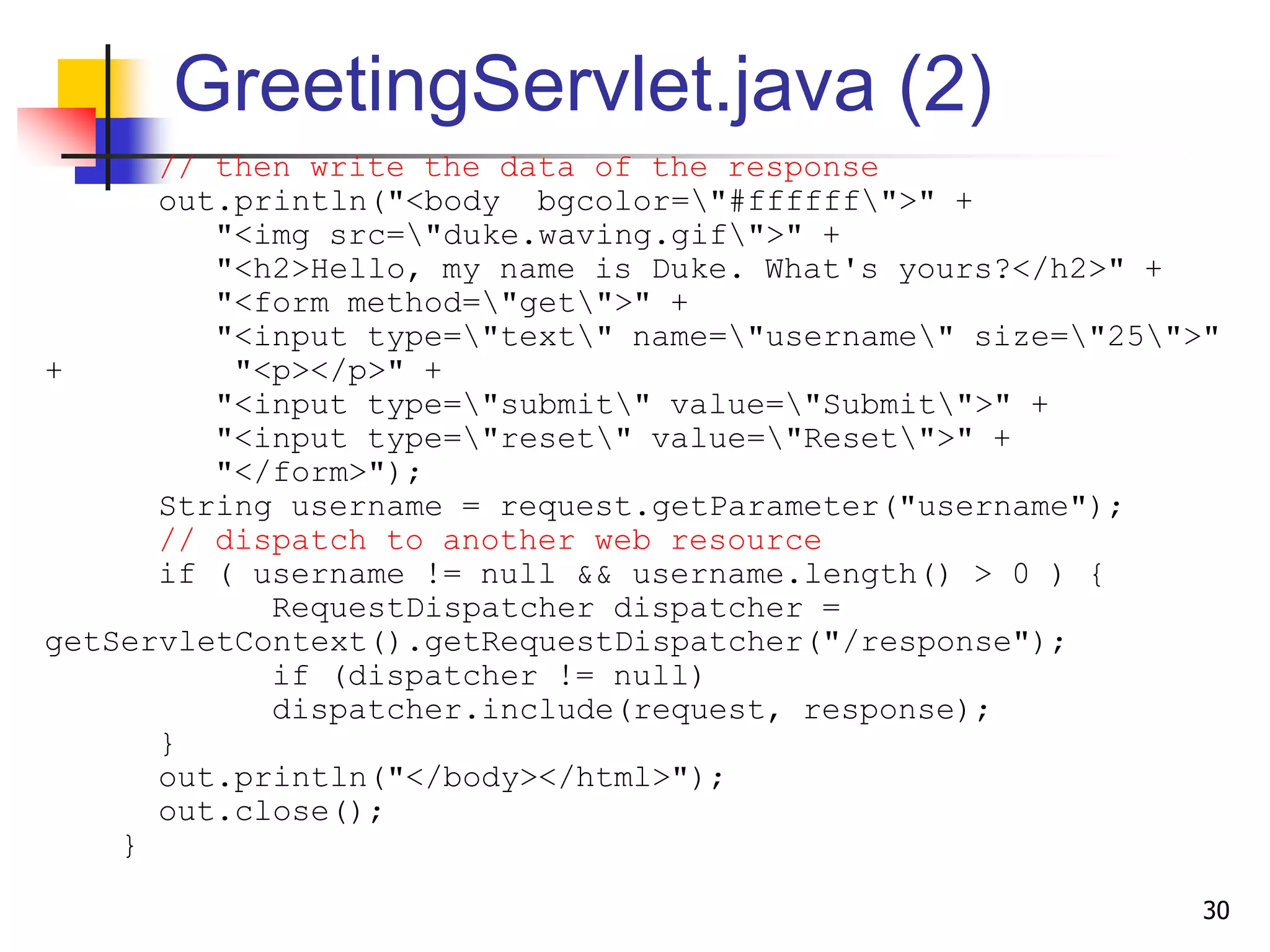 GreetingServlet.java (2)
// then write the data of the response
out.println("<body bgcolor="#ffffff">" +
"<img src="duke.waving.gif">" +
"<h2>Hello, my name is Duke. What's yours?</h2>" +
"<form method="get">" +
"<input type="text" name="username" size="25">"
+ "<p></p>" +
"<input type="submit" value="Submit">" +
"<input type="reset" value="Reset">" +
"</form>");
String username = request.getParameter("username");
// dispatch to another web resource
if ( username != null && username.length() > 0 ) {
RequestDispatcher dispatcher =
getServletContext().getRequestDispatcher("/response");
if (dispatcher != null)
dispatcher.include(request, response);
}
out.println("</body></html>");
out.close();
}
30
 