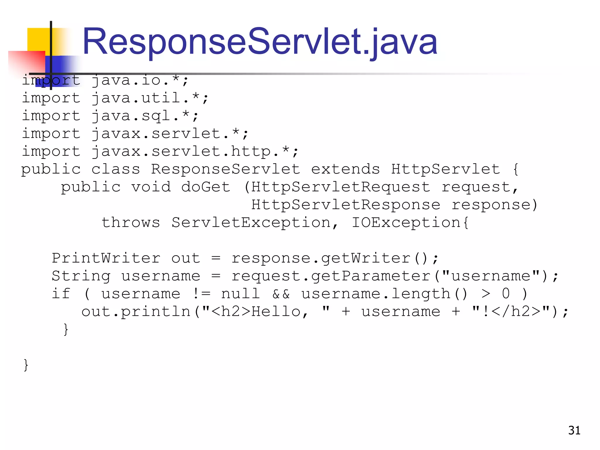 ResponseServlet.java
import java.io.*;
import java.util.*;
import java.sql.*;
import javax.servlet.*;
import javax.servlet.http.*;
public class ResponseServlet extends HttpServlet {
public void doGet (HttpServletRequest request,
HttpServletResponse response)
throws ServletException, IOException{
PrintWriter out = response.getWriter();
String username = request.getParameter("username");
if ( username != null && username.length() > 0 )
out.println("<h2>Hello, " + username + "!</h2>");
}
}
31
 