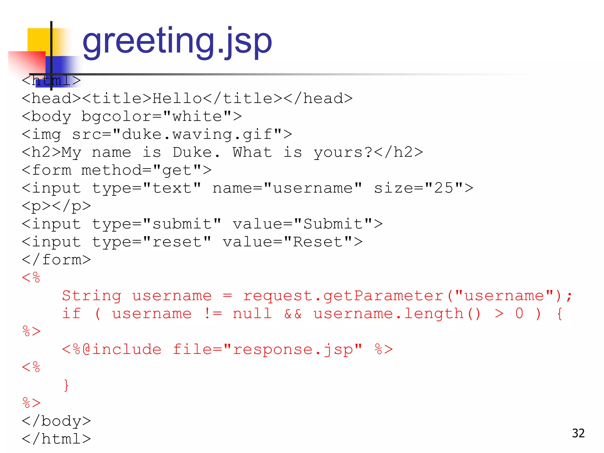 greeting.jsp
<html>
<head><title>Hello</title></head>
<body bgcolor="white">
<img src="duke.waving.gif">
<h2>My name is Duke. What is yours?</h2>
<form method="get">
<input type="text" name="username" size="25">
<p></p>
<input type="submit" value="Submit">
<input type="reset" value="Reset">
</form>
<%
String username = request.getParameter("username");
if ( username != null && username.length() > 0 ) {
%>
<%@include file="response.jsp" %>
<%
}
%>
</body>
</html> 32
 