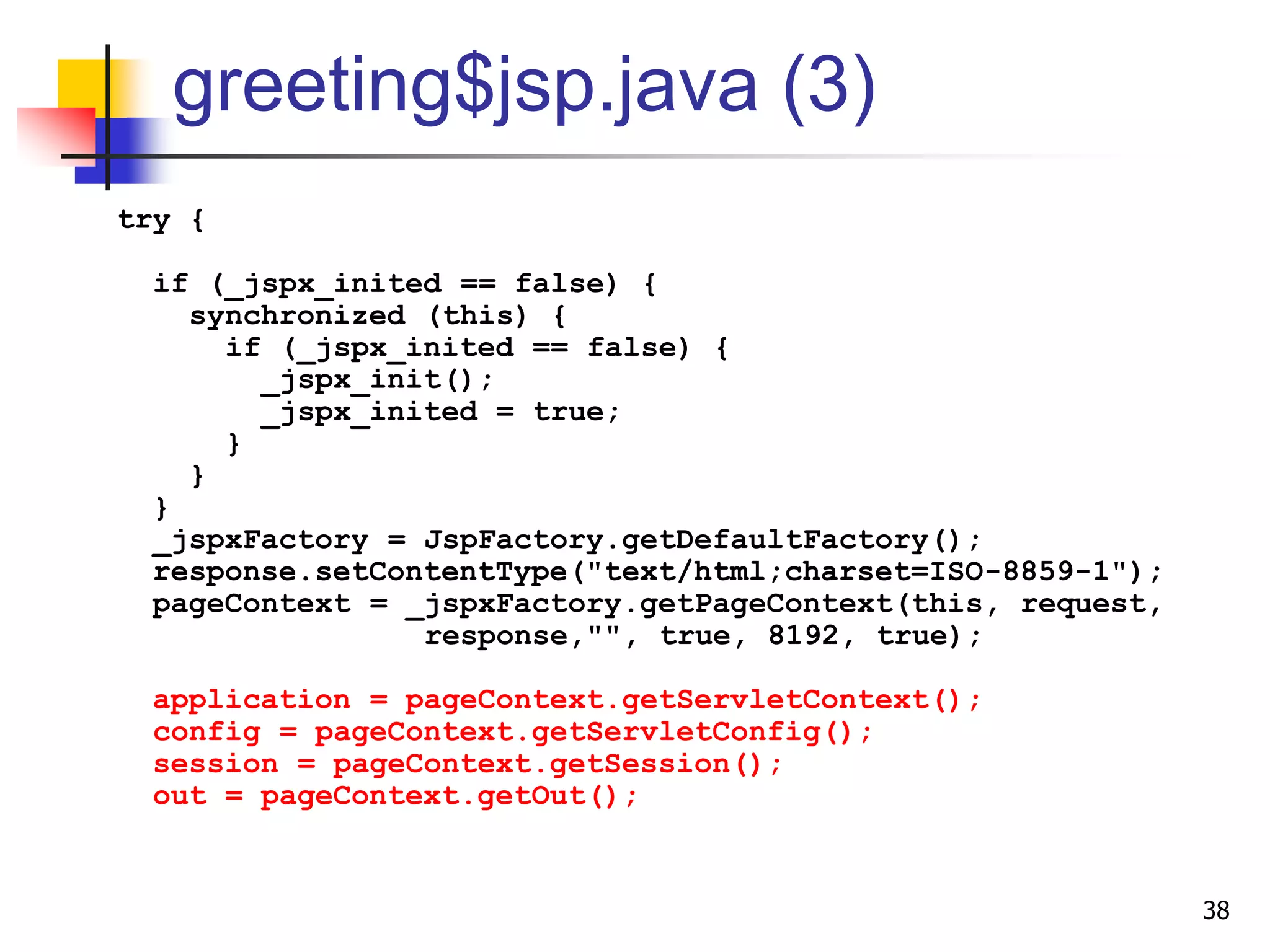 greeting$jsp.java (3)
try {
if (_jspx_inited == false) {
synchronized (this) {
if (_jspx_inited == false) {
_jspx_init();
_jspx_inited = true;
}
}
}
_jspxFactory = JspFactory.getDefaultFactory();
response.setContentType("text/html;charset=ISO-8859-1");
pageContext = _jspxFactory.getPageContext(this, request,
response,"", true, 8192, true);
application = pageContext.getServletContext();
config = pageContext.getServletConfig();
session = pageContext.getSession();
out = pageContext.getOut();
38
 