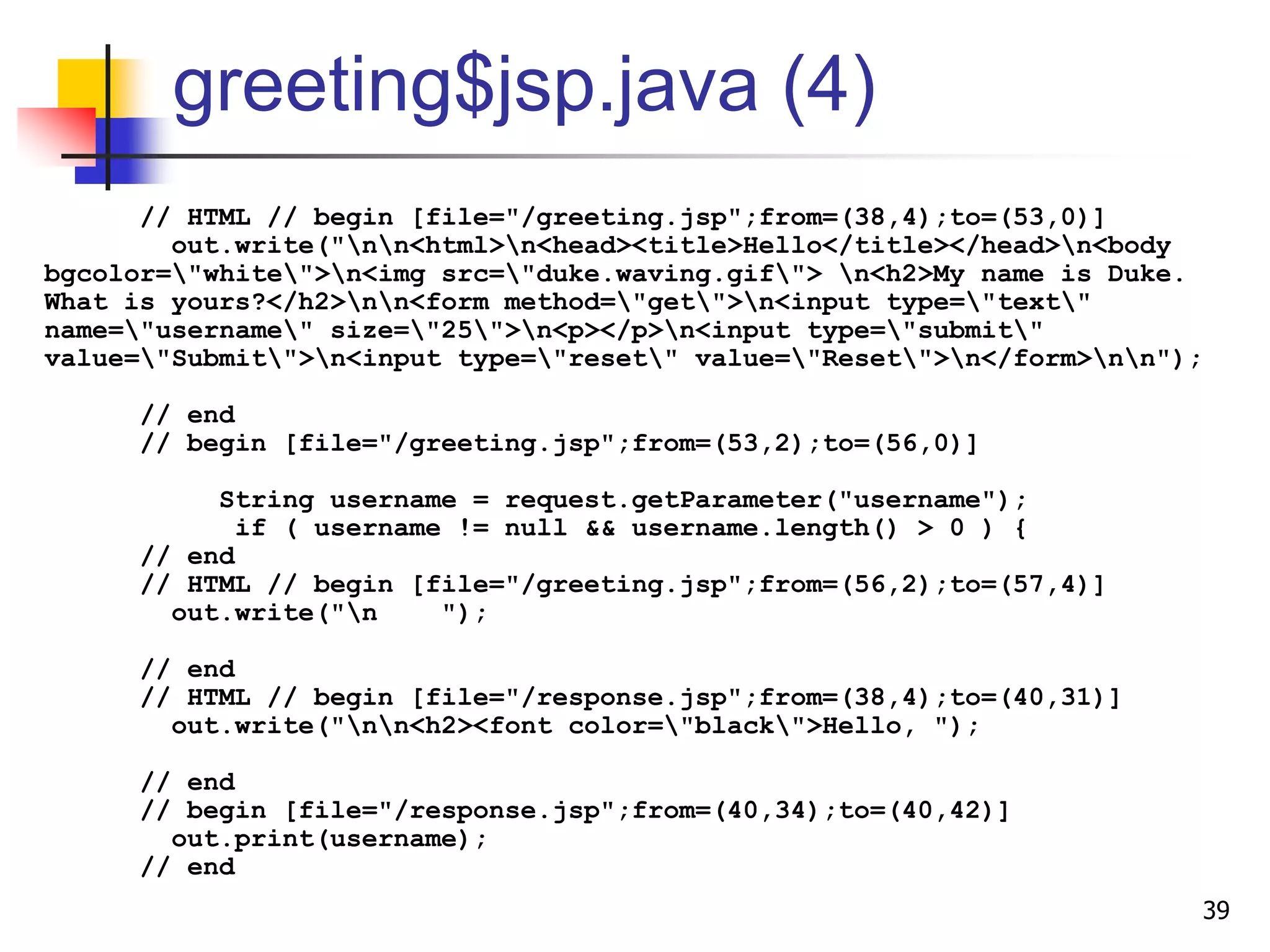 greeting$jsp.java (4)
// HTML // begin [file="/greeting.jsp";from=(38,4);to=(53,0)]
out.write("nn<html>n<head><title>Hello</title></head>n<body
bgcolor="white">n<img src="duke.waving.gif"> n<h2>My name is Duke.
What is yours?</h2>nn<form method="get">n<input type="text"
name="username" size="25">n<p></p>n<input type="submit"
value="Submit">n<input type="reset" value="Reset">n</form>nn");
// end
// begin [file="/greeting.jsp";from=(53,2);to=(56,0)]
String username = request.getParameter("username");
if ( username != null && username.length() > 0 ) {
// end
// HTML // begin [file="/greeting.jsp";from=(56,2);to=(57,4)]
out.write("n ");
// end
// HTML // begin [file="/response.jsp";from=(38,4);to=(40,31)]
out.write("nn<h2><font color="black">Hello, ");
// end
// begin [file="/response.jsp";from=(40,34);to=(40,42)]
out.print(username);
// end
39
 
