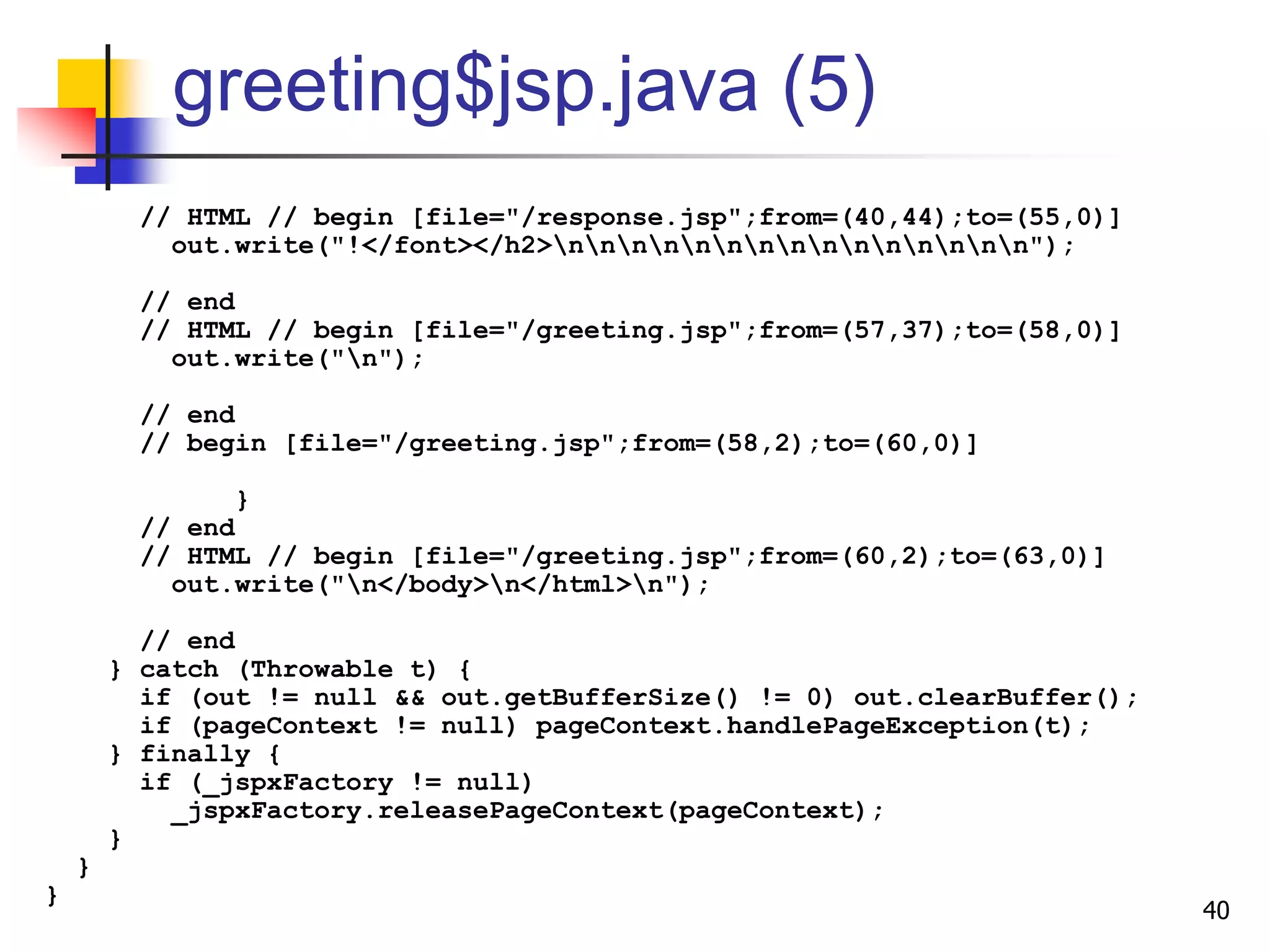 greeting$jsp.java (5)
// HTML // begin [file="/response.jsp";from=(40,44);to=(55,0)]
out.write("!</font></h2>nnnnnnnnnnnnnnn");
// end
// HTML // begin [file="/greeting.jsp";from=(57,37);to=(58,0)]
out.write("n");
// end
// begin [file="/greeting.jsp";from=(58,2);to=(60,0)]
}
// end
// HTML // begin [file="/greeting.jsp";from=(60,2);to=(63,0)]
out.write("n</body>n</html>n");
// end
} catch (Throwable t) {
if (out != null && out.getBufferSize() != 0) out.clearBuffer();
if (pageContext != null) pageContext.handlePageException(t);
} finally {
if (_jspxFactory != null)
_jspxFactory.releasePageContext(pageContext);
}
}
}
40
 