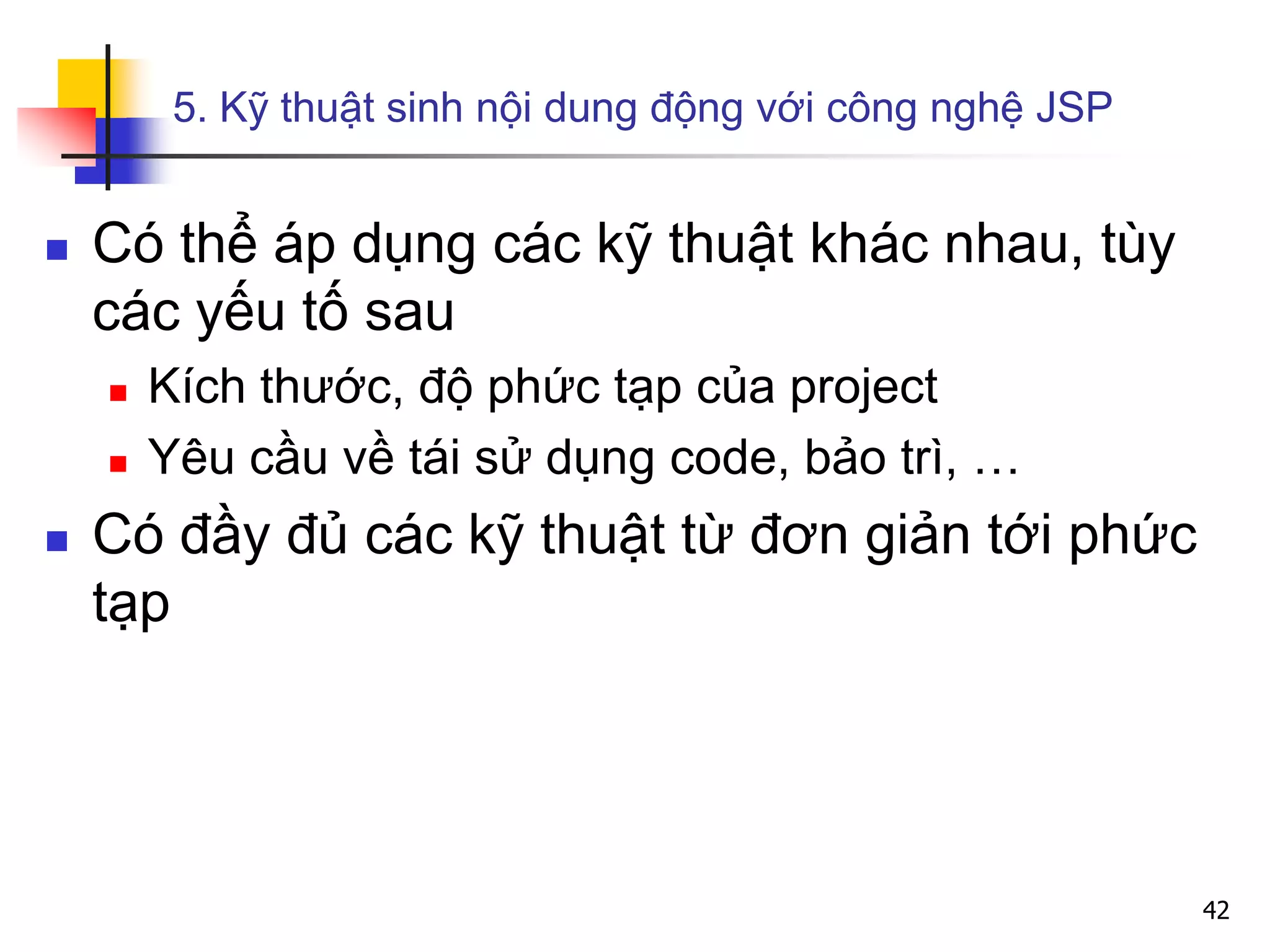 5. Kỹ thuật sinh nội dung động với công nghệ JSP
 Có thể áp dụng các kỹ thuật khác nhau, tùy
các yếu tố sau
 Kích thước, độ phức tạp của project
 Yêu cầu về tái sử dụng code, bảo trì, …
 Có đầy đủ các kỹ thuật từ đơn giản tới phức
tạp
42
 