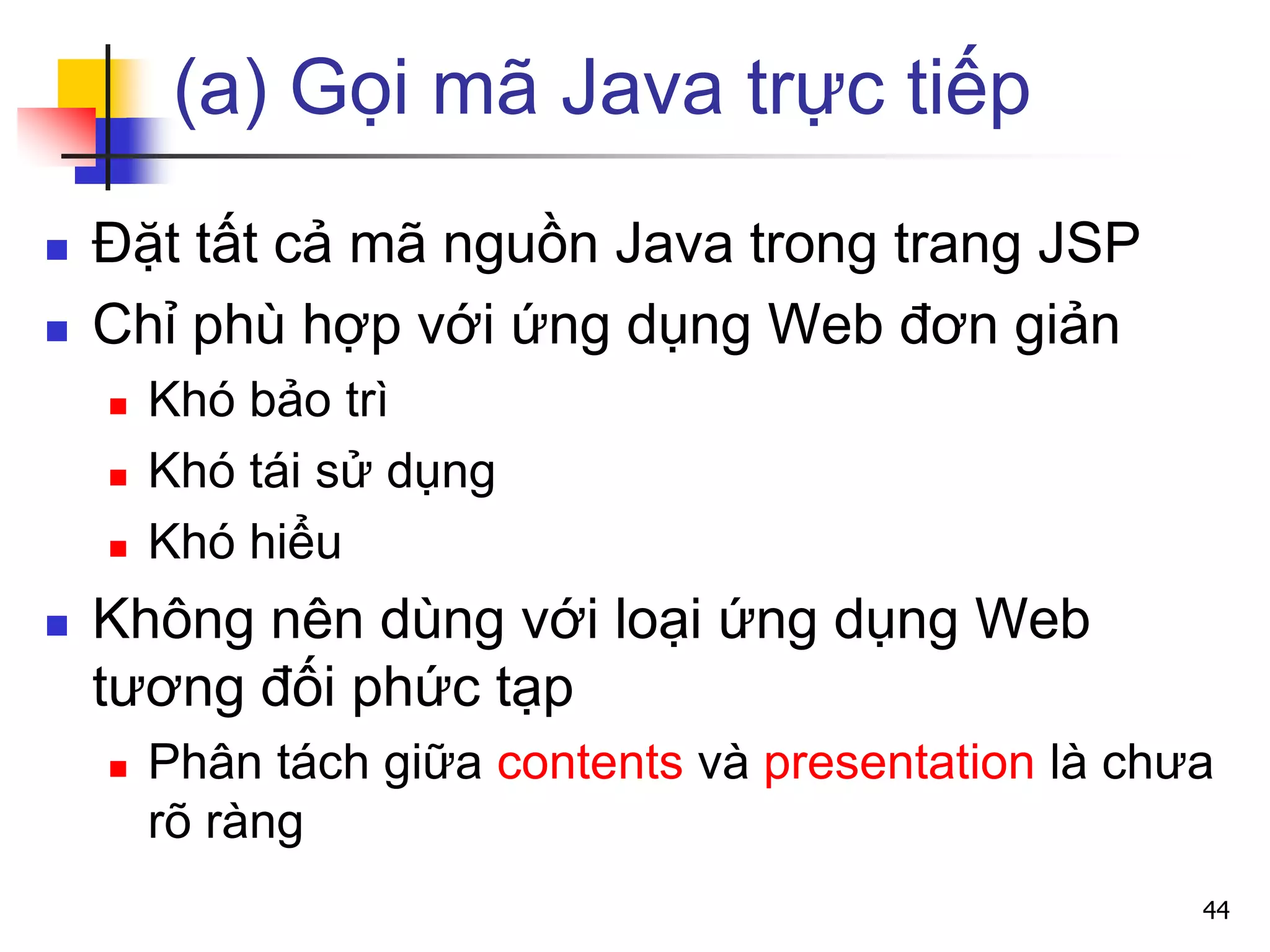 (a) Gọi mã Java trực tiếp
 Đặt tất cả mã nguồn Java trong trang JSP
 Chỉ phù hợp với ứng dụng Web đơn giản
 Khó bảo trì
 Khó tái sử dụng
 Khó hiểu
 Không nên dùng với loại ứng dụng Web
tương đối phức tạp
 Phân tách giữa contents và presentation là chưa
rõ ràng
44
 