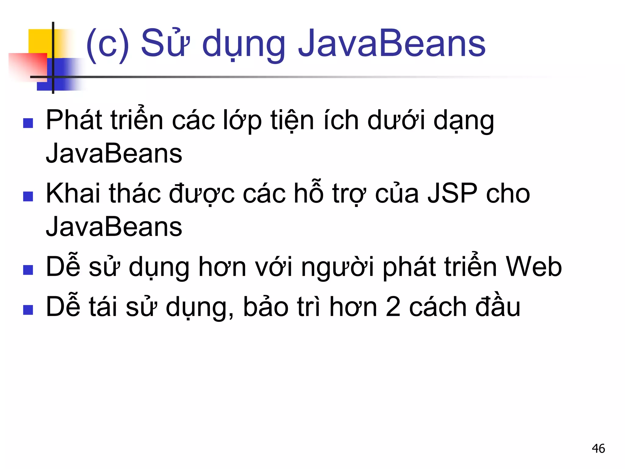 (c) Sử dụng JavaBeans
 Phát triển các lớp tiện ích dưới dạng
JavaBeans
 Khai thác được các hỗ trợ của JSP cho
JavaBeans
 Dễ sử dụng hơn với người phát triển Web
 Dễ tái sử dụng, bảo trì hơn 2 cách đầu
46
 