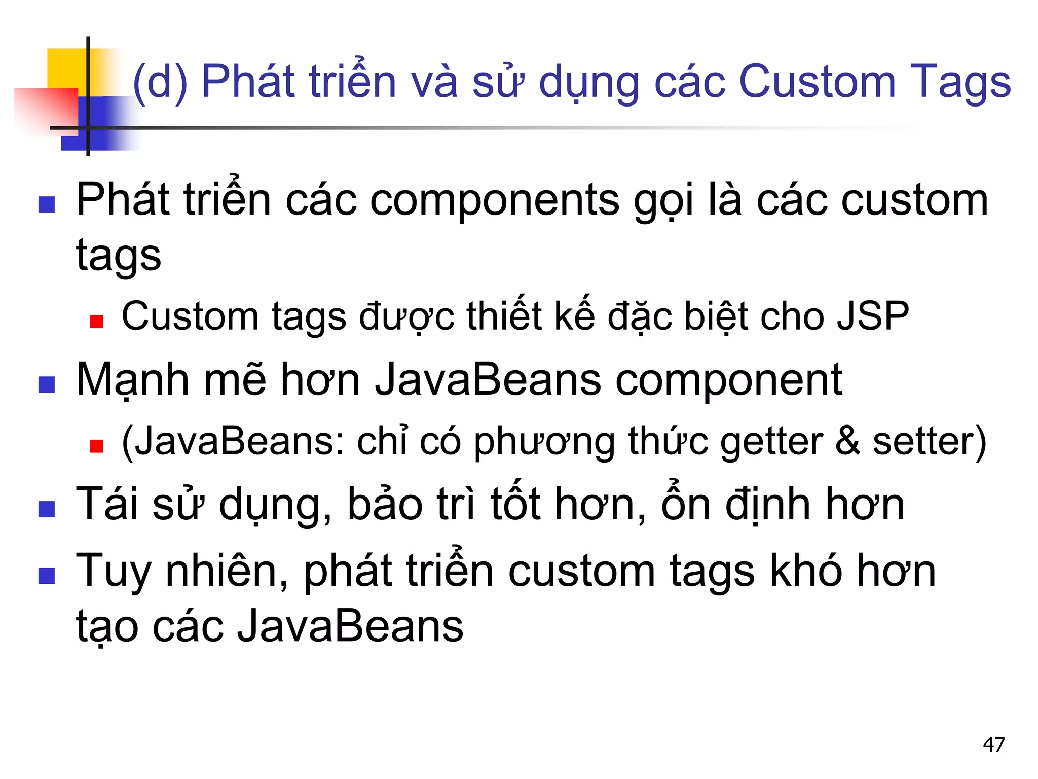 (d) Phát triển và sử dụng các Custom Tags
 Phát triển các components gọi là các custom
tags
 Custom tags được thiết kế đặc biệt cho JSP
 Mạnh mẽ hơn JavaBeans component
 (JavaBeans: chỉ có phương thức getter & setter)
 Tái sử dụng, bảo trì tốt hơn, ổn định hơn
 Tuy nhiên, phát triển custom tags khó hơn
tạo các JavaBeans
47
 