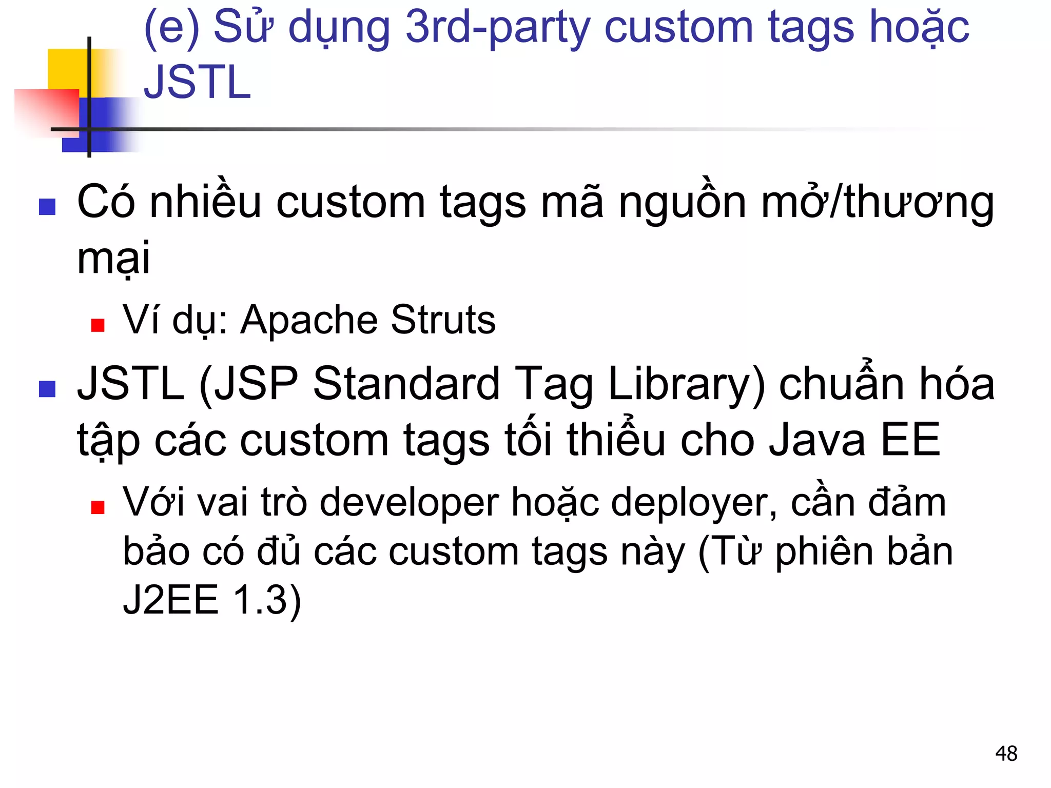 (e) Sử dụng 3rd-party custom tags hoặc
JSTL
 Có nhiều custom tags mã nguồn mở/thương
mại
 Ví dụ: Apache Struts
 JSTL (JSP Standard Tag Library) chuẩn hóa
tập các custom tags tối thiểu cho Java EE
 Với vai trò developer hoặc deployer, cần đảm
bảo có đủ các custom tags này (Từ phiên bản
J2EE 1.3)
48
 