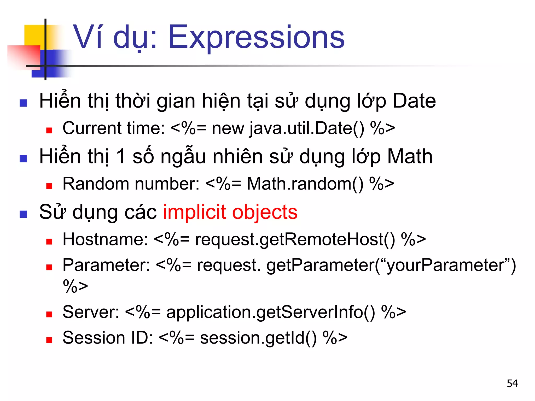 Ví dụ: Expressions
 Hiển thị thời gian hiện tại sử dụng lớp Date
 Current time: <%= new java.util.Date() %>
 Hiển thị 1 số ngẫu nhiên sử dụng lớp Math
 Random number: <%= Math.random() %>
 Sử dụng các implicit objects
 Hostname: <%= request.getRemoteHost() %>
 Parameter: <%= request. getParameter(“yourParameter”)
%>
 Server: <%= application.getServerInfo() %>
 Session ID: <%= session.getId() %>
54
 