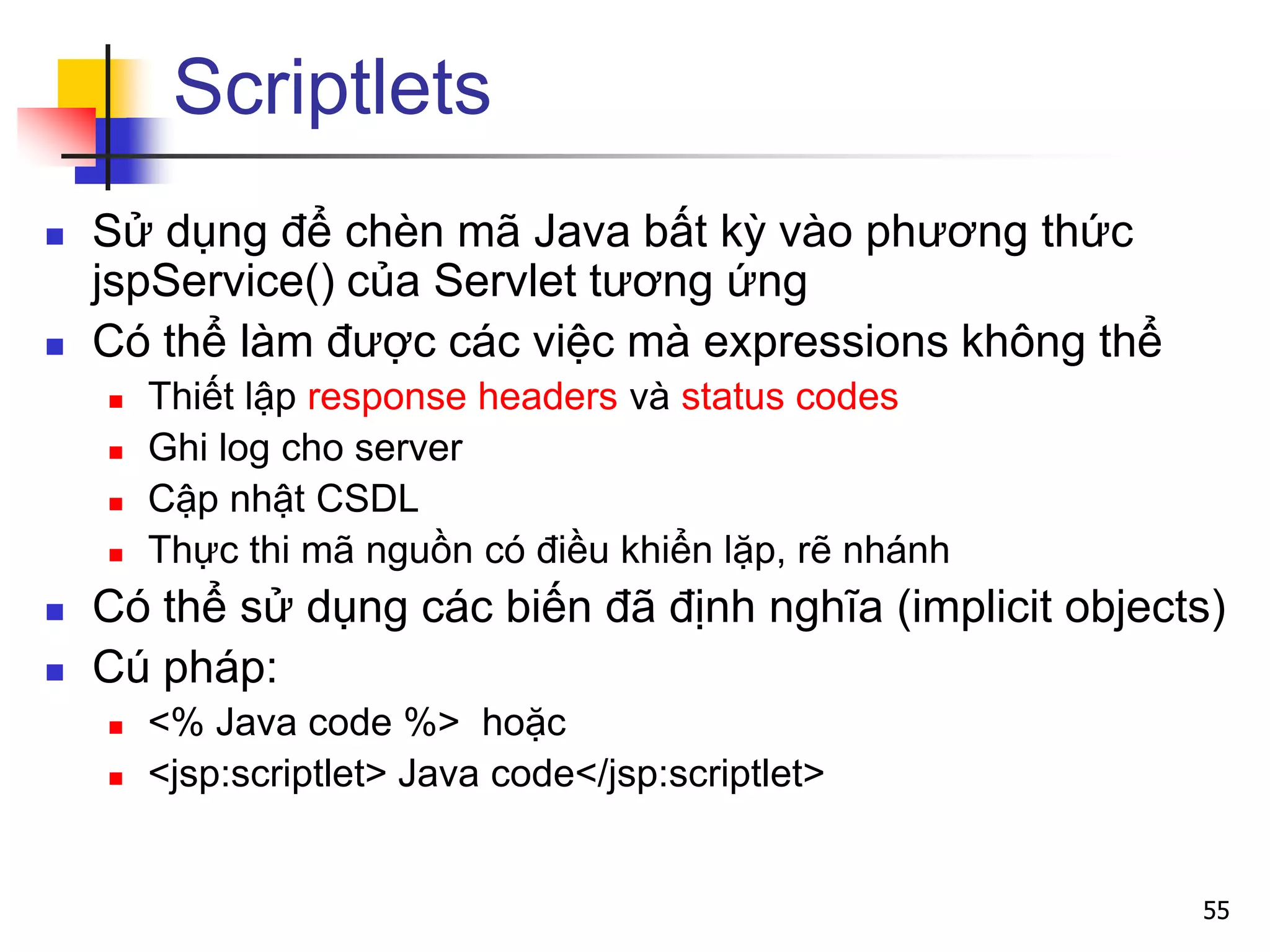 Scriptlets
 Sử dụng để chèn mã Java bất kỳ vào phương thức
jspService() của Servlet tương ứng
 Có thể làm được các việc mà expressions không thể
 Thiết lập response headers và status codes
 Ghi log cho server
 Cập nhật CSDL
 Thực thi mã nguồn có điều khiển lặp, rẽ nhánh
 Có thể sử dụng các biến đã định nghĩa (implicit objects)
 Cú pháp:
 <% Java code %> hoặc
 <jsp:scriptlet> Java code</jsp:scriptlet>
55
 