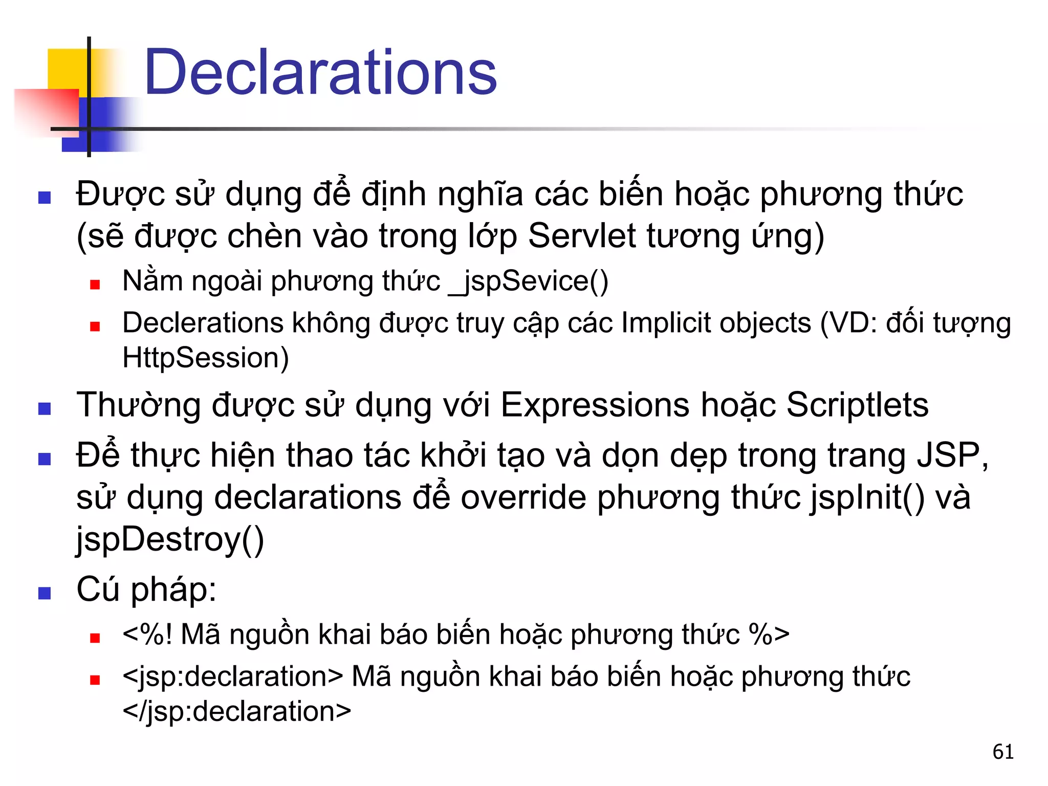 Declarations
 Được sử dụng để định nghĩa các biến hoặc phương thức
(sẽ được chèn vào trong lớp Servlet tương ứng)
 Nằm ngoài phương thức _jspSevice()
 Declerations không được truy cập các Implicit objects (VD: đối tượng
HttpSession)
 Thường được sử dụng với Expressions hoặc Scriptlets
 Để thực hiện thao tác khởi tạo và dọn dẹp trong trang JSP,
sử dụng declarations để override phương thức jspInit() và
jspDestroy()
 Cú pháp:
 <%! Mã nguồn khai báo biến hoặc phương thức %>
 <jsp:declaration> Mã nguồn khai báo biến hoặc phương thức
</jsp:declaration>
61
 