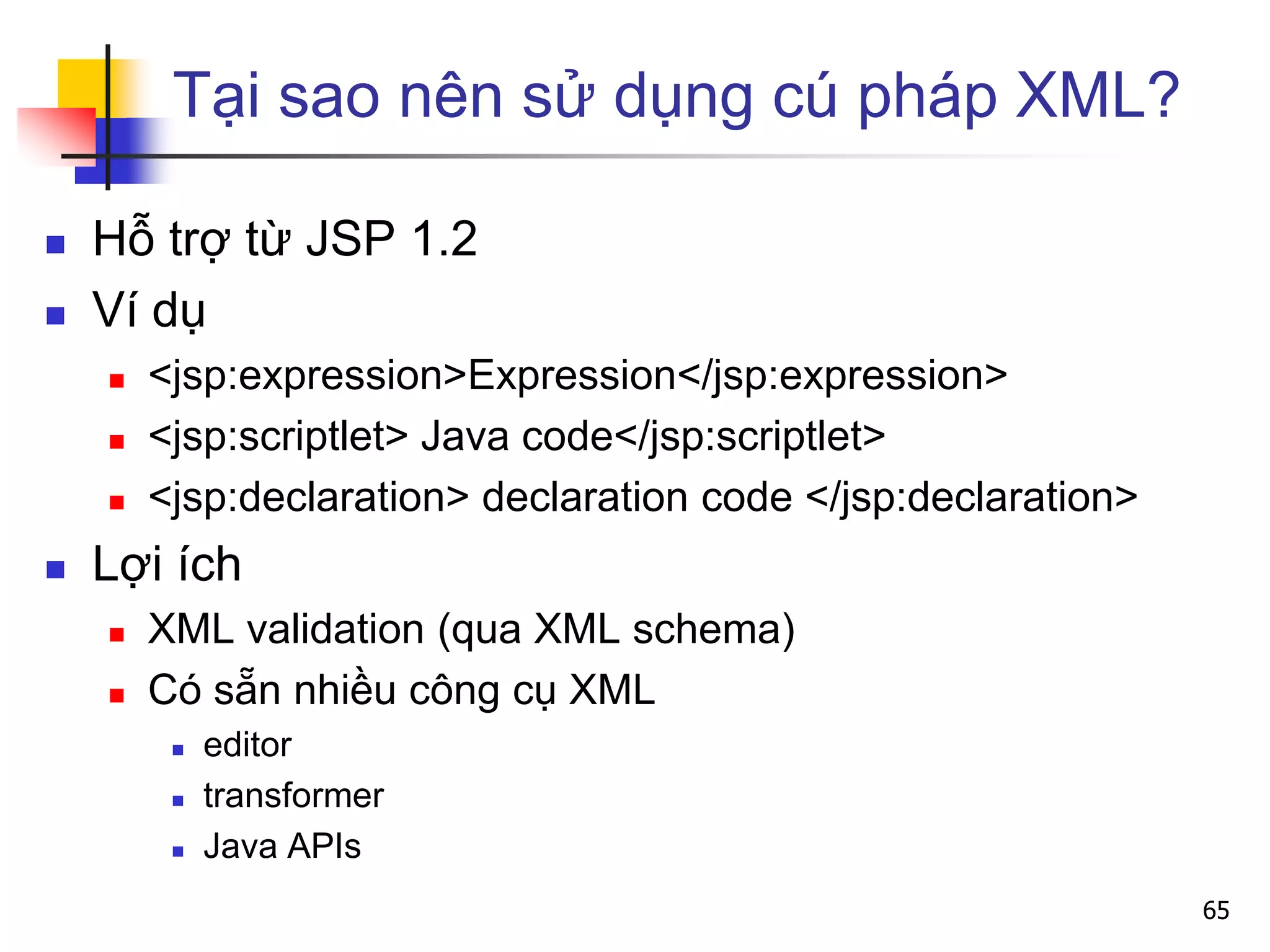 Tại sao nên sử dụng cú pháp XML?
 Hỗ trợ từ JSP 1.2
 Ví dụ
 <jsp:expression>Expression</jsp:expression>
 <jsp:scriptlet> Java code</jsp:scriptlet>
 <jsp:declaration> declaration code </jsp:declaration>
 Lợi ích
 XML validation (qua XML schema)
 Có sẵn nhiều công cụ XML
 editor
 transformer
 Java APIs
65
 