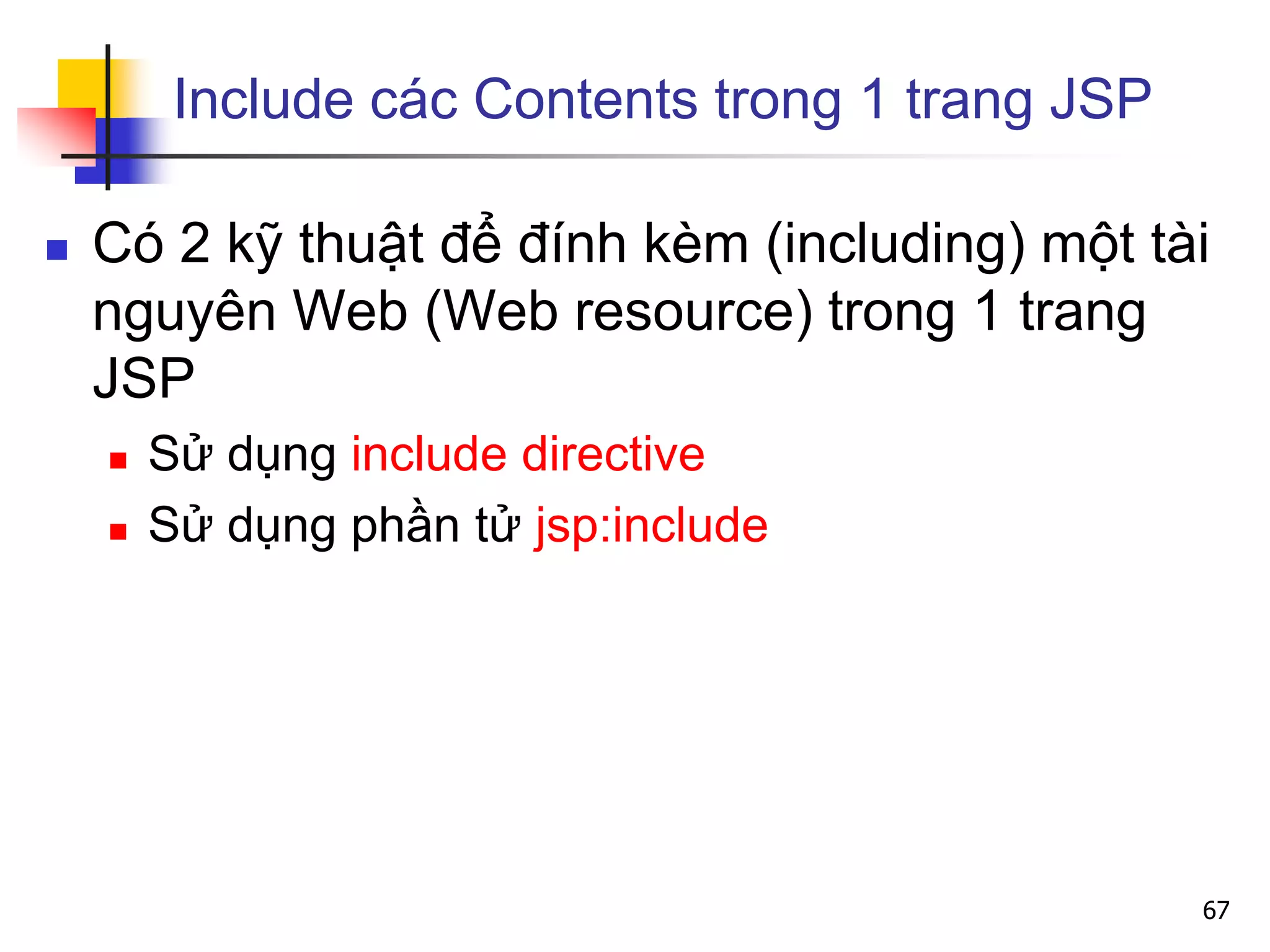 Include các Contents trong 1 trang JSP
 Có 2 kỹ thuật để đính kèm (including) một tài
nguyên Web (Web resource) trong 1 trang
JSP
 Sử dụng include directive
 Sử dụng phần tử jsp:include
67
 