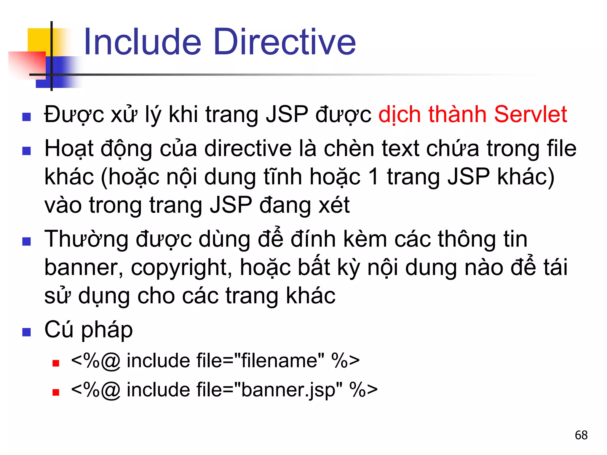 Include Directive
 Được xử lý khi trang JSP được dịch thành Servlet
 Hoạt động của directive là chèn text chứa trong file
khác (hoặc nội dung tĩnh hoặc 1 trang JSP khác)
vào trong trang JSP đang xét
 Thường được dùng để đính kèm các thông tin
banner, copyright, hoặc bất kỳ nội dung nào để tái
sử dụng cho các trang khác
 Cú pháp
 <%@ include file="filename" %>
 <%@ include file="banner.jsp" %>
68
 