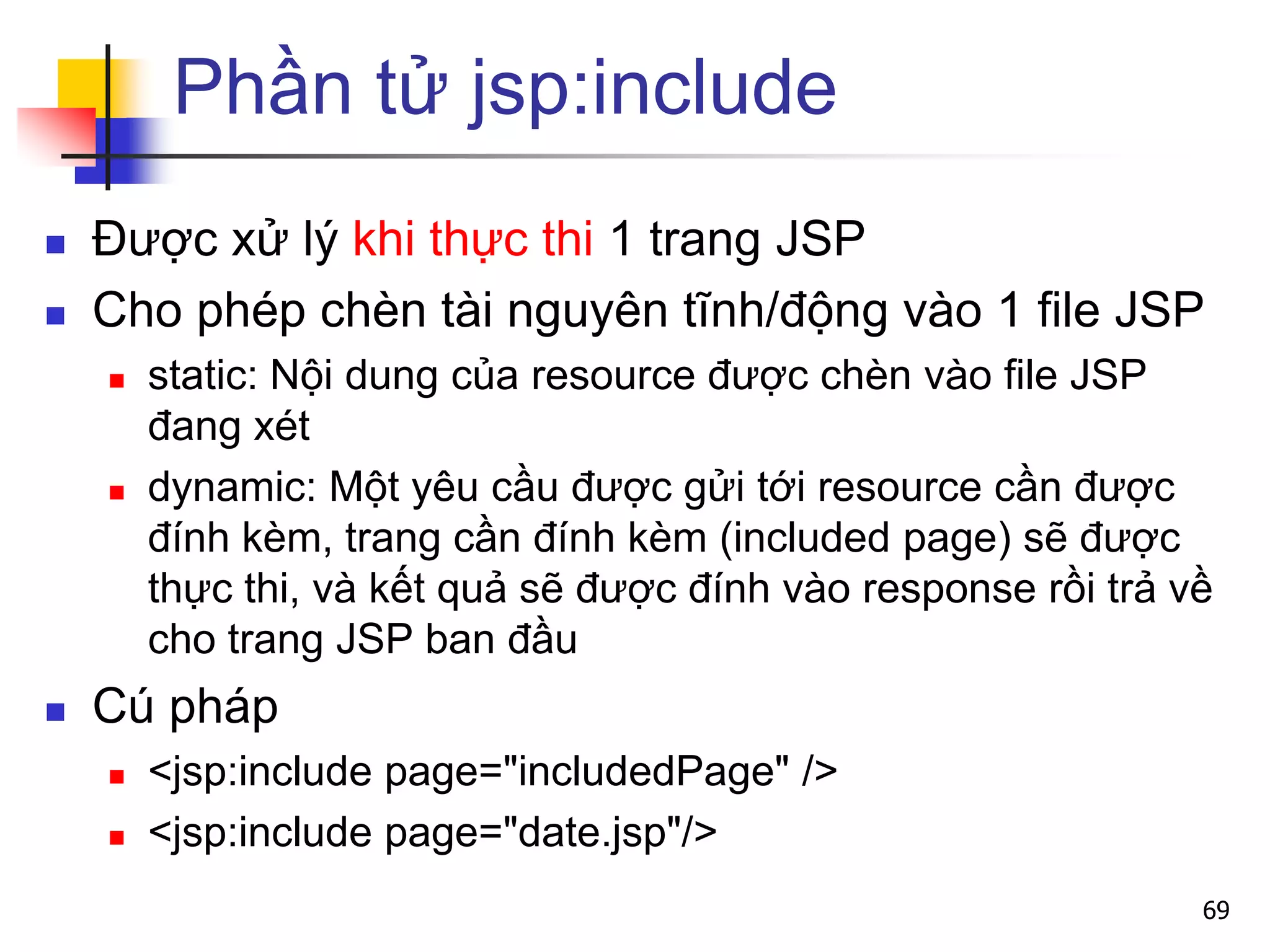 Phần tử jsp:include
 Được xử lý khi thực thi 1 trang JSP
 Cho phép chèn tài nguyên tĩnh/động vào 1 file JSP
 static: Nội dung của resource được chèn vào file JSP
đang xét
 dynamic: Một yêu cầu được gửi tới resource cần được
đính kèm, trang cần đính kèm (included page) sẽ được
thực thi, và kết quả sẽ được đính vào response rồi trả về
cho trang JSP ban đầu
 Cú pháp
 <jsp:include page="includedPage" />
 <jsp:include page="date.jsp"/>
69
 