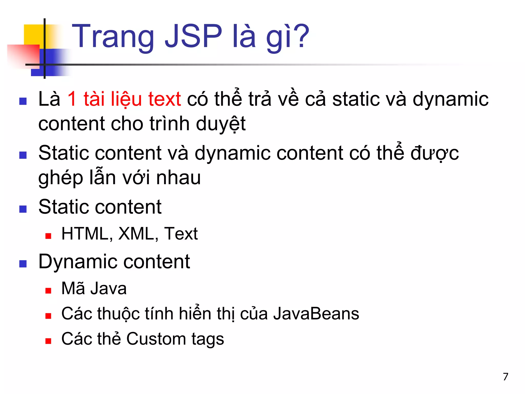 Trang JSP là gì?
 Là 1 tài liệu text có thể trả về cả static và dynamic
content cho trình duyệt
 Static content và dynamic content có thể được
ghép lẫn với nhau
 Static content
 HTML, XML, Text
 Dynamic content
 Mã Java
 Các thuộc tính hiển thị của JavaBeans
 Các thẻ Custom tags
7
 